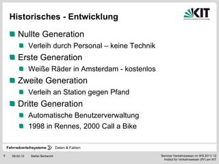 Historisches - Entwicklung

          Nullte Generation
                 Verleih durch Personal – keine Technik
          Erste Generation
                 Weiße Räder in Amsterdam - kostenlos
          Zweite Generation
                 Verleih an Station gegen Pfand
          Dritte Generation
                 Automatische Benutzerverwaltung
                 1998 in Rennes, 2000 Call a Bike

    Fahrradverleihsysteme           Daten & Fakten

7     08-02-12   Stefan Berberich                         Seminar Verkehrswesen im WS 2011/ 12
                                                            Institut für Verkehrswesen (IfV) am KIT
 