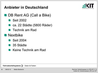 Anbieter in Deutschland

          DB Rent AG (Call a Bike)
                 Seit 2002
                 ca. 22 Städte (5800 Räder)
                 Technik am Rad
          Nextbike
                 Seit 2004
                 35 Städte
                 Keine Technik am Rad



    Fahrradverleihsysteme           Daten & Fakten

8     08-02-12   Stefan Berberich                    Seminar Verkehrswesen im WS 2011/ 12
                                                       Institut für Verkehrswesen (IfV) am KIT
 