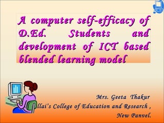 A computer self-efficacy ofA computer self-efficacy of
D.Ed. Students andD.Ed. Students and
development of ICT baseddevelopment of ICT based
blended learning modelblended learning model
Mrs. Geeta Thakur
Pillai’s College of Education and Research ,
New Panvel.
 