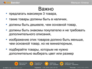 Важно
предлагать максимум 3 товара,
такие товары должны быть в наличии,
должны быть дешевле, чем основной товар,
должны быть знакомы покупателю и не требовать
дополнительного описания,
изображение этих товаров должно быть меньше,
чем основной товар, но не миниатюрным,
подбирайте товары, которым не нужно
дополнительно выбирать цвет или размер

 