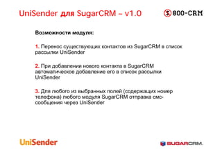 UniSender для SugarCRM – v1.0

   Возможности модуля:

   1. Перенос существующих контактов из SugarCRM в список
   рассылки UniSender

   2. При добавлении нового контакта в SugarCRM
   автоматическое добавление его в список рассылки
   UniSender

   3. Для любого из выбранных полей (содержащих номер
   телефона) любого модуля SugarCRM отправка смс-
   сообщения через UniSender
 