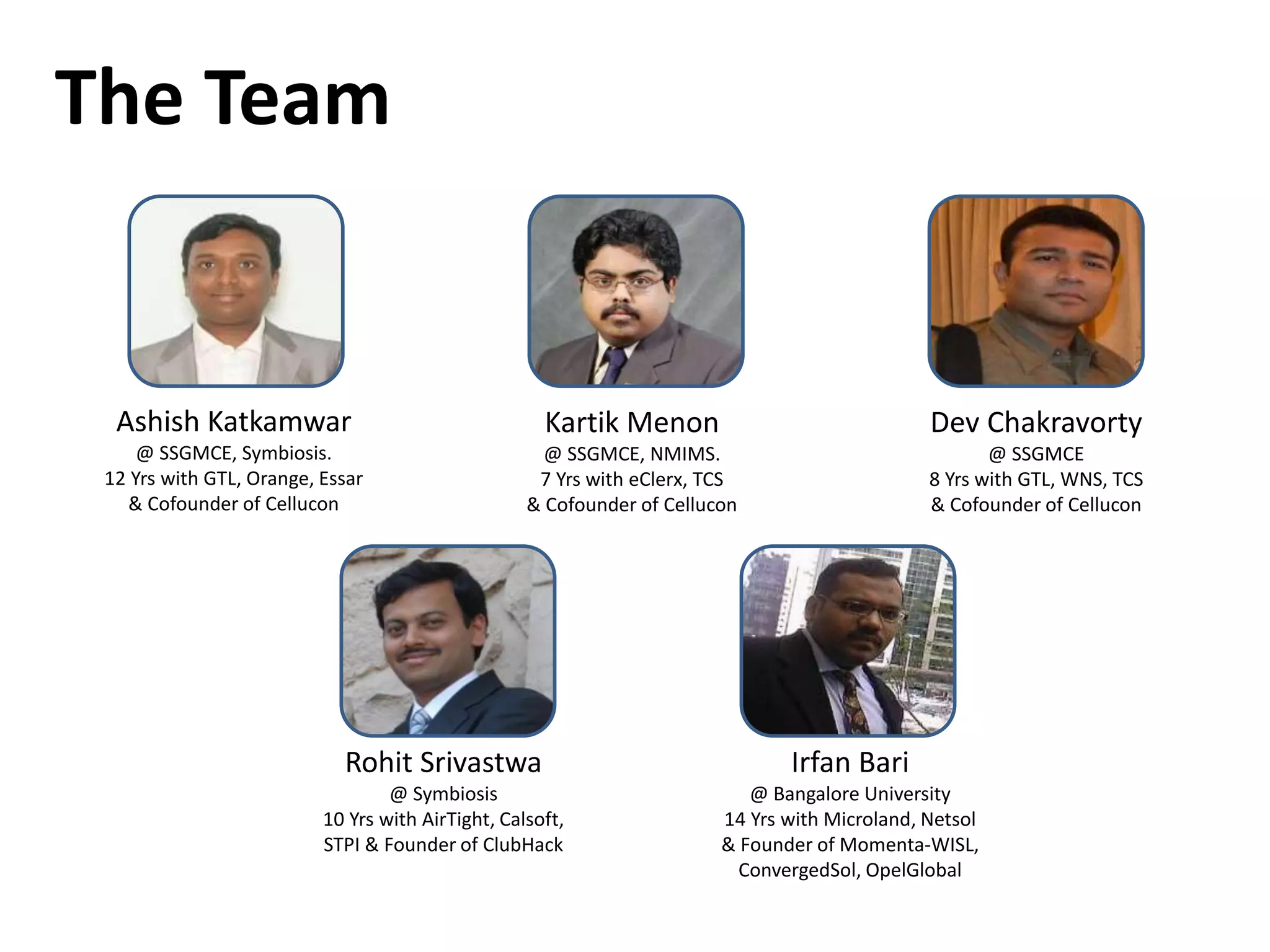The Team
Ashish Katkamwar
@ SSGMCE, Symbiosis.
12 Yrs with GTL, Orange, Essar
& Cofounder of Cellucon
Kartik Menon
@ SSGMCE, NMIMS.
7 Yrs with eClerx, TCS
& Cofounder of Cellucon
Dev Chakravorty
@ SSGMCE
8 Yrs with GTL, WNS, TCS
& Cofounder of Cellucon
Rohit Srivastwa
@ Symbiosis
10 Yrs with AirTight, Calsoft,
STPI & Founder of ClubHack
Irfan Bari
@ Bangalore University
14 Yrs with Microland, Netsol
& Founder of Momenta-WISL,
ConvergedSol, OpelGlobal
 