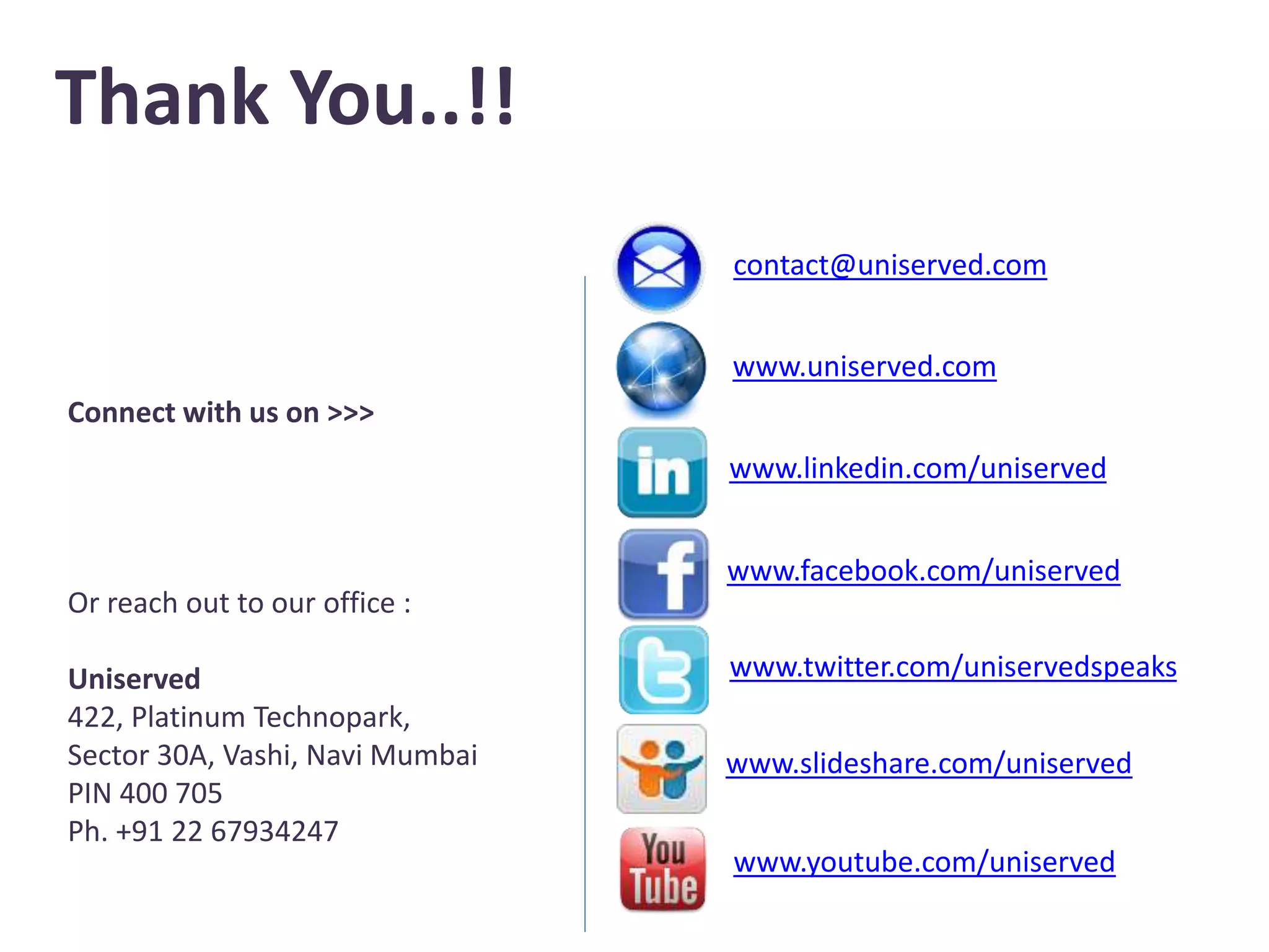 Thank You..!!
www.uniserved.com
www.linkedin.com/uniserved
www.facebook.com/uniserved
www.twitter.com/uniservedspeaks
www.slideshare.com/uniserved
contact@uniserved.com
Connect with us on >>>
Or reach out to our office :
Uniserved
422, Platinum Technopark,
Sector 30A, Vashi, Navi Mumbai
PIN 400 705
Ph. +91 22 67934247
www.youtube.com/uniserved
 