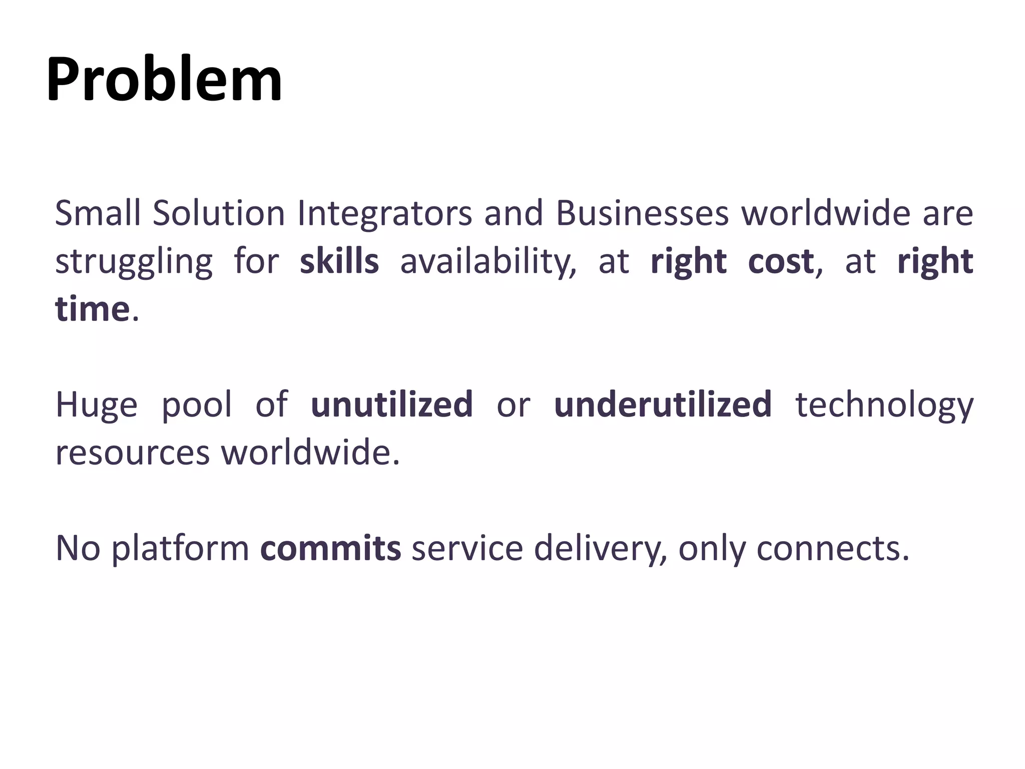 Problem
Small Solution Integrators and Businesses worldwide are
struggling for skills availability, at right cost, at right
time.
Huge pool of unutilized or underutilized technology
resources worldwide.
No platform commits service delivery, only connects.
 