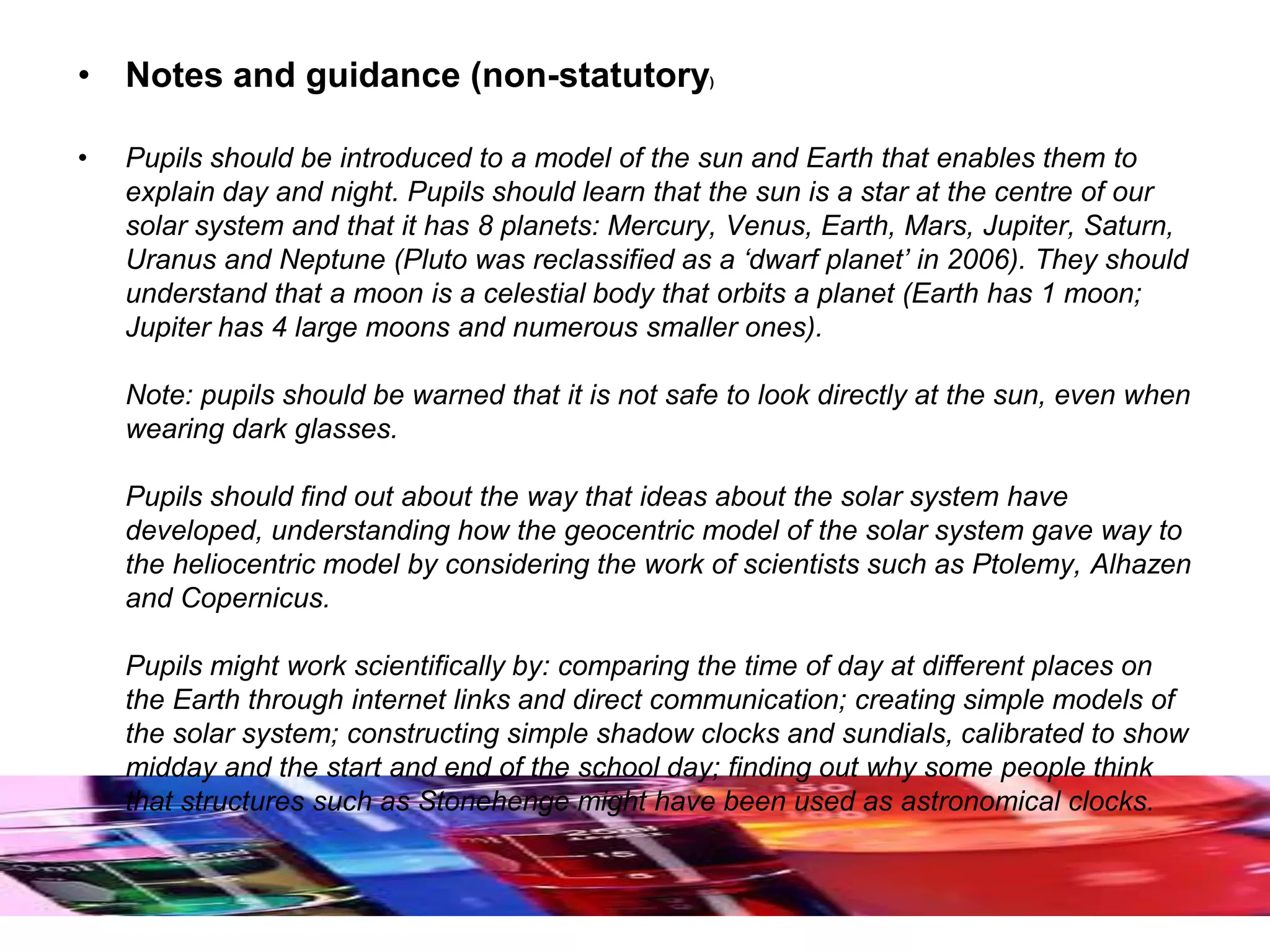 • Notes and guidance (non-statutory)
• Pupils should be introduced to a model of the sun and Earth that enables them to
explain day and night. Pupils should learn that the sun is a star at the centre of our
solar system and that it has 8 planets: Mercury, Venus, Earth, Mars, Jupiter, Saturn,
Uranus and Neptune (Pluto was reclassified as a ‘dwarf planet’ in 2006). They should
understand that a moon is a celestial body that orbits a planet (Earth has 1 moon;
Jupiter has 4 large moons and numerous smaller ones).
Note: pupils should be warned that it is not safe to look directly at the sun, even when
wearing dark glasses.
Pupils should find out about the way that ideas about the solar system have
developed, understanding how the geocentric model of the solar system gave way to
the heliocentric model by considering the work of scientists such as Ptolemy, Alhazen
and Copernicus.
Pupils might work scientifically by: comparing the time of day at different places on
the Earth through internet links and direct communication; creating simple models of
the solar system; constructing simple shadow clocks and sundials, calibrated to show
midday and the start and end of the school day; finding out why some people think
that structures such as Stonehenge might have been used as astronomical clocks.
 