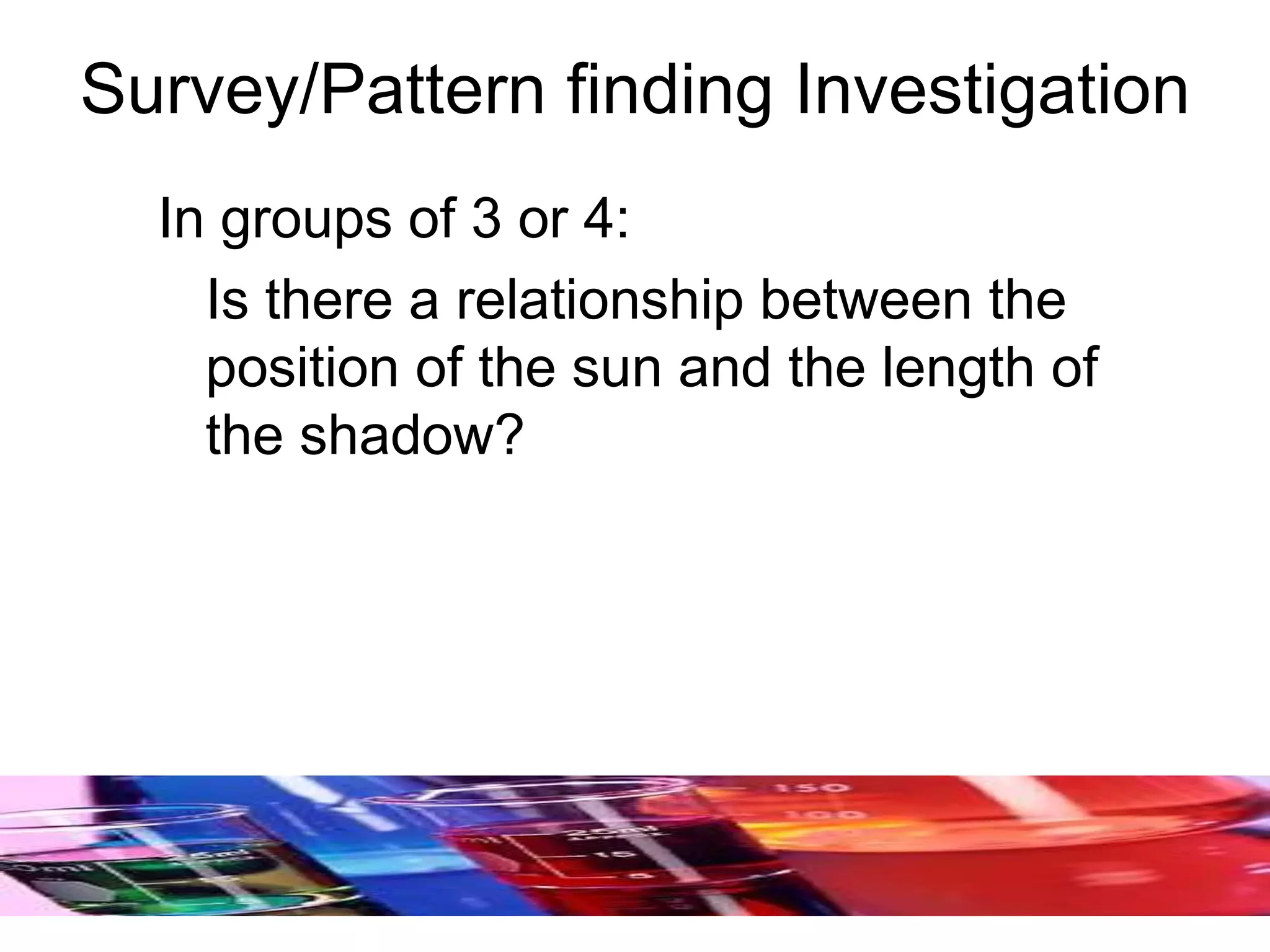 Survey/Pattern finding Investigation
In groups of 3 or 4:
Is there a relationship between the
position of the sun and the length of
the shadow?
 