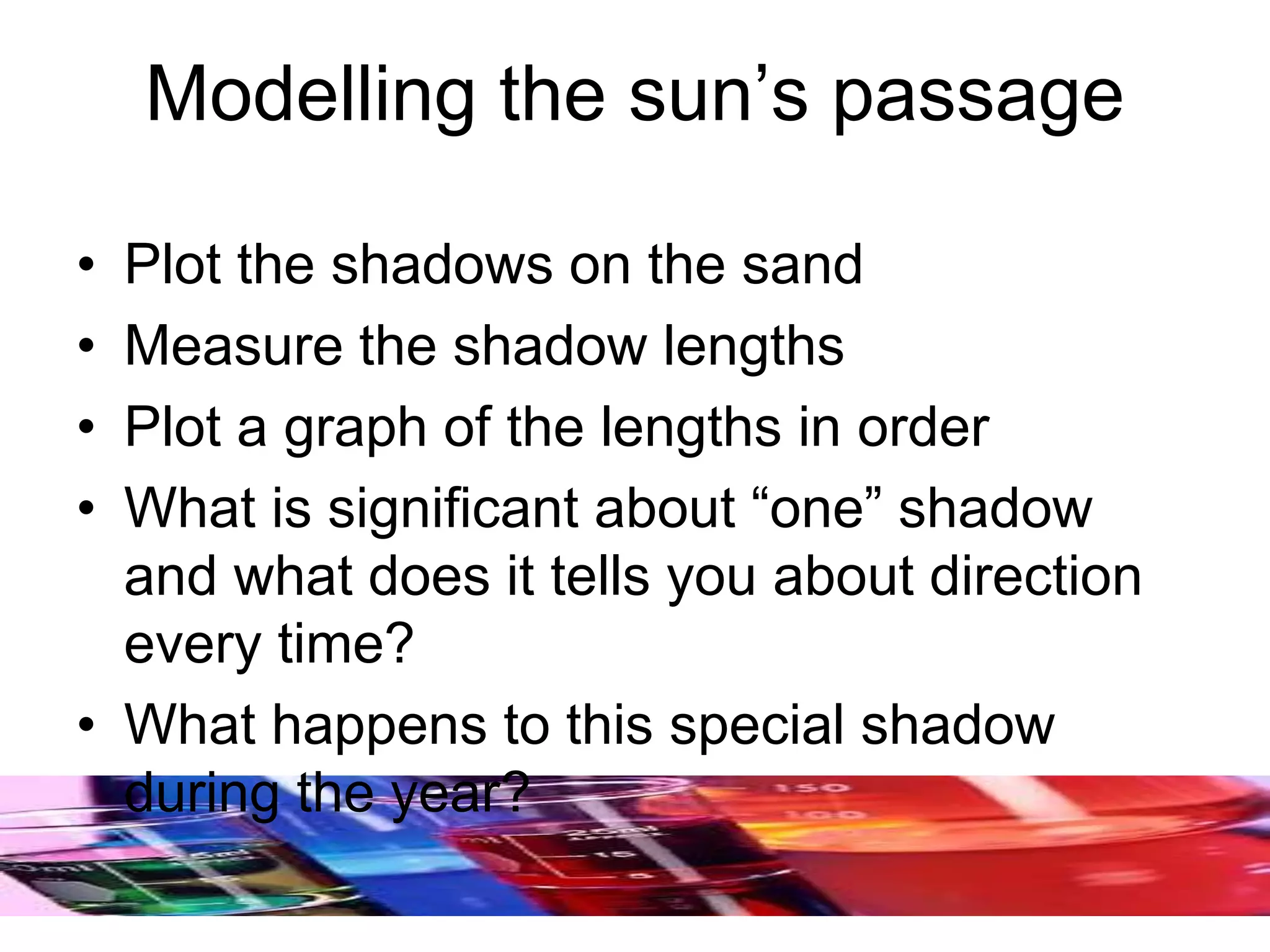 Modelling the sun’s passage
• Plot the shadows on the sand
• Measure the shadow lengths
• Plot a graph of the lengths in order
• What is significant about “one” shadow
and what does it tells you about direction
every time?
• What happens to this special shadow
during the year?
 