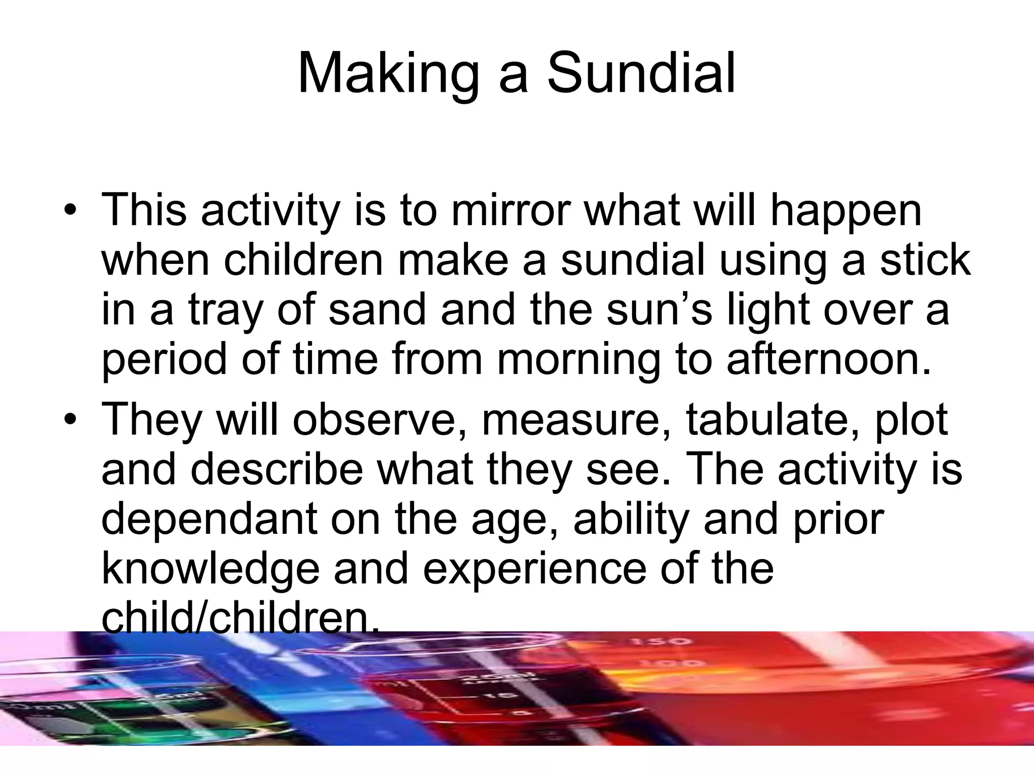 Making a Sundial
• This activity is to mirror what will happen
when children make a sundial using a stick
in a tray of sand and the sun’s light over a
period of time from morning to afternoon.
• They will observe, measure, tabulate, plot
and describe what they see. The activity is
dependant on the age, ability and prior
knowledge and experience of the
child/children.
 