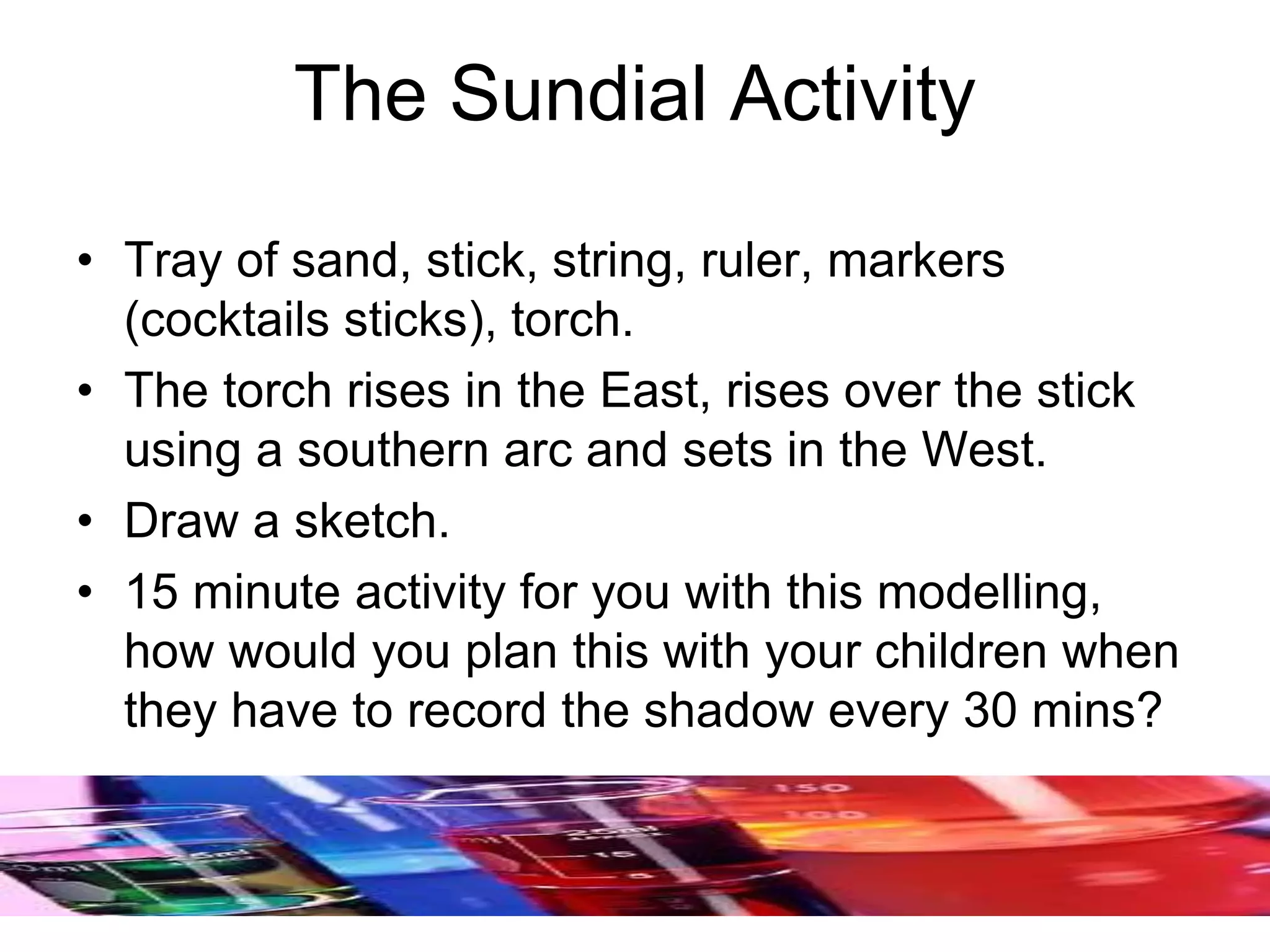 The Sundial Activity
• Tray of sand, stick, string, ruler, markers
(cocktails sticks), torch.
• The torch rises in the East, rises over the stick
using a southern arc and sets in the West.
• Draw a sketch.
• 15 minute activity for you with this modelling,
how would you plan this with your children when
they have to record the shadow every 30 mins?
 