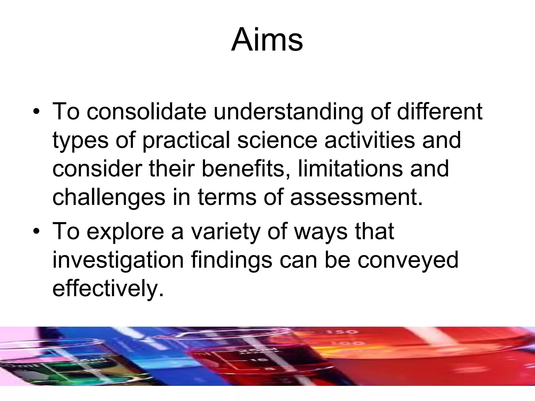 Aims
• To consolidate understanding of different
types of practical science activities and
consider their benefits, limitations and
challenges in terms of assessment.
• To explore a variety of ways that
investigation findings can be conveyed
effectively.
 