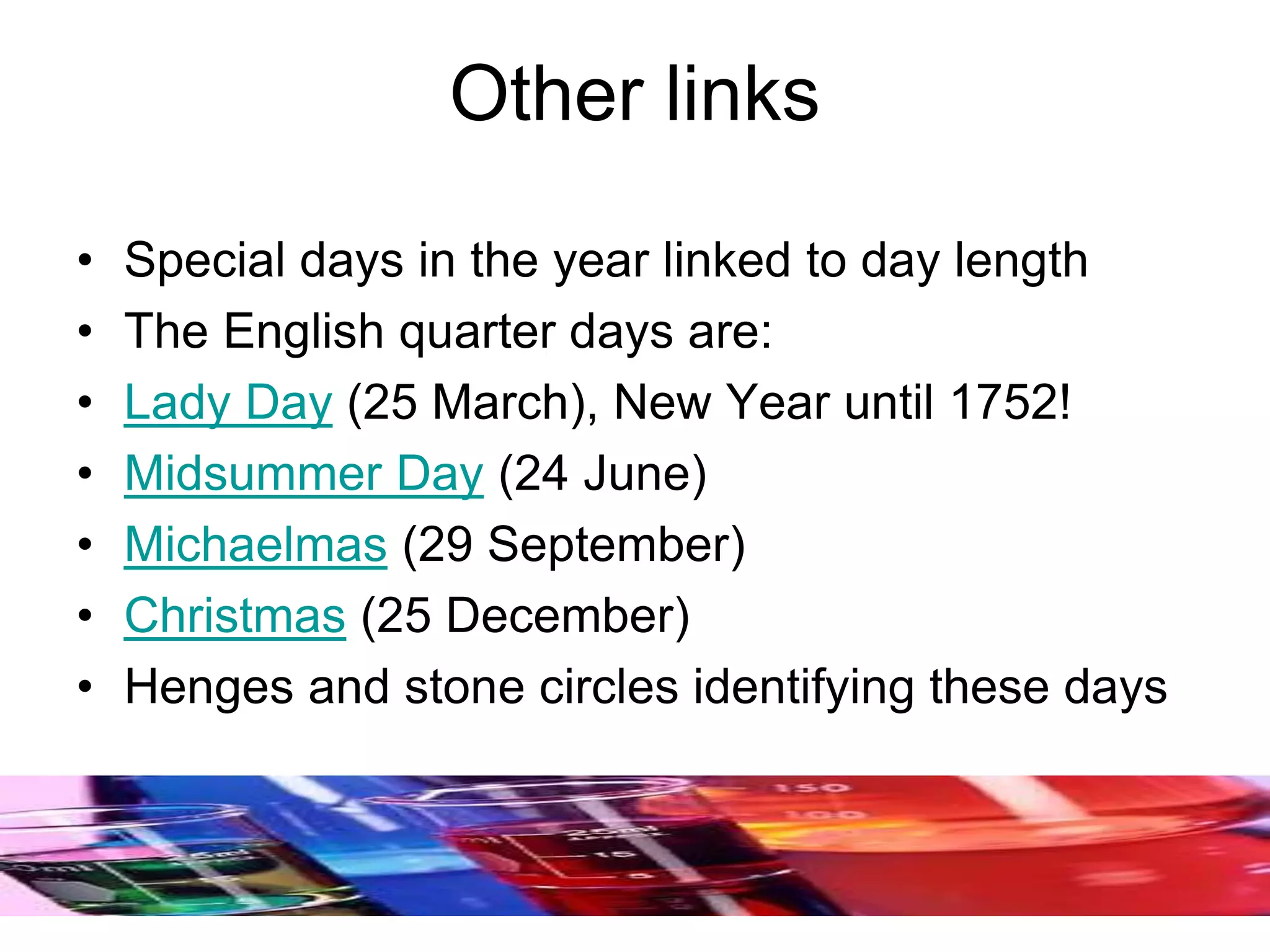 Other links
• Special days in the year linked to day length
• The English quarter days are:
• Lady Day (25 March), New Year until 1752!
• Midsummer Day (24 June)
• Michaelmas (29 September)
• Christmas (25 December)
• Henges and stone circles identifying these days
 