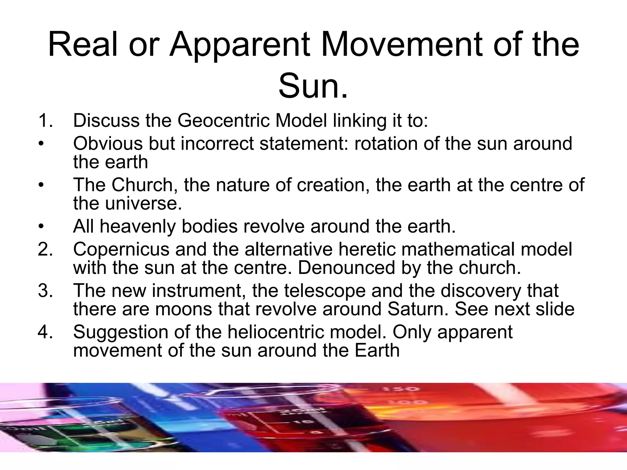 Real or Apparent Movement of the
Sun.
1. Discuss the Geocentric Model linking it to:
• Obvious but incorrect statement: rotation of the sun around
the earth
• The Church, the nature of creation, the earth at the centre of
the universe.
• All heavenly bodies revolve around the earth.
2. Copernicus and the alternative heretic mathematical model
with the sun at the centre. Denounced by the church.
3. The new instrument, the telescope and the discovery that
there are moons that revolve around Saturn. See next slide
4. Suggestion of the heliocentric model. Only apparent
movement of the sun around the Earth
 