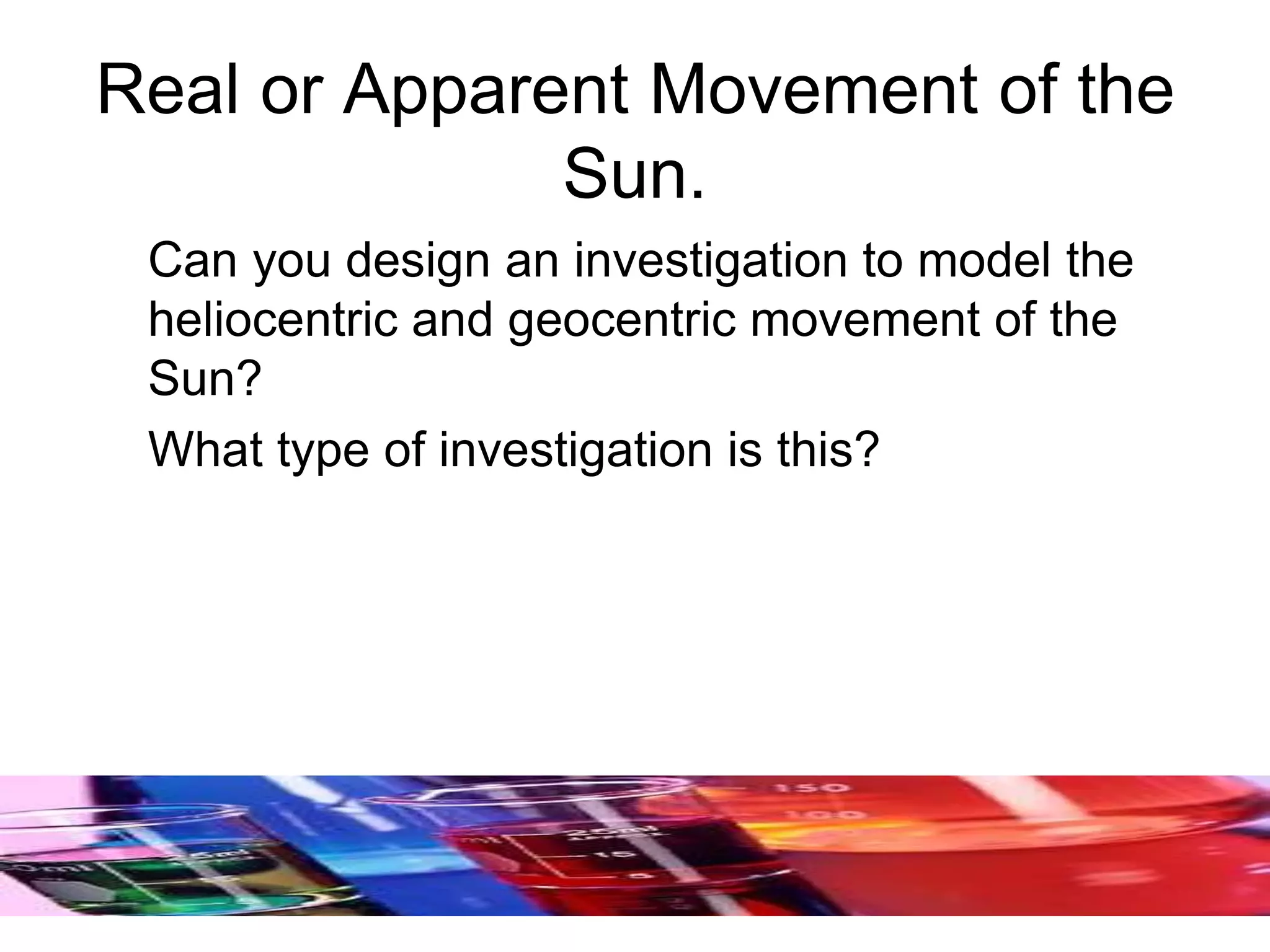 Real or Apparent Movement of the
Sun.
Can you design an investigation to model the
heliocentric and geocentric movement of the
Sun?
What type of investigation is this?
 