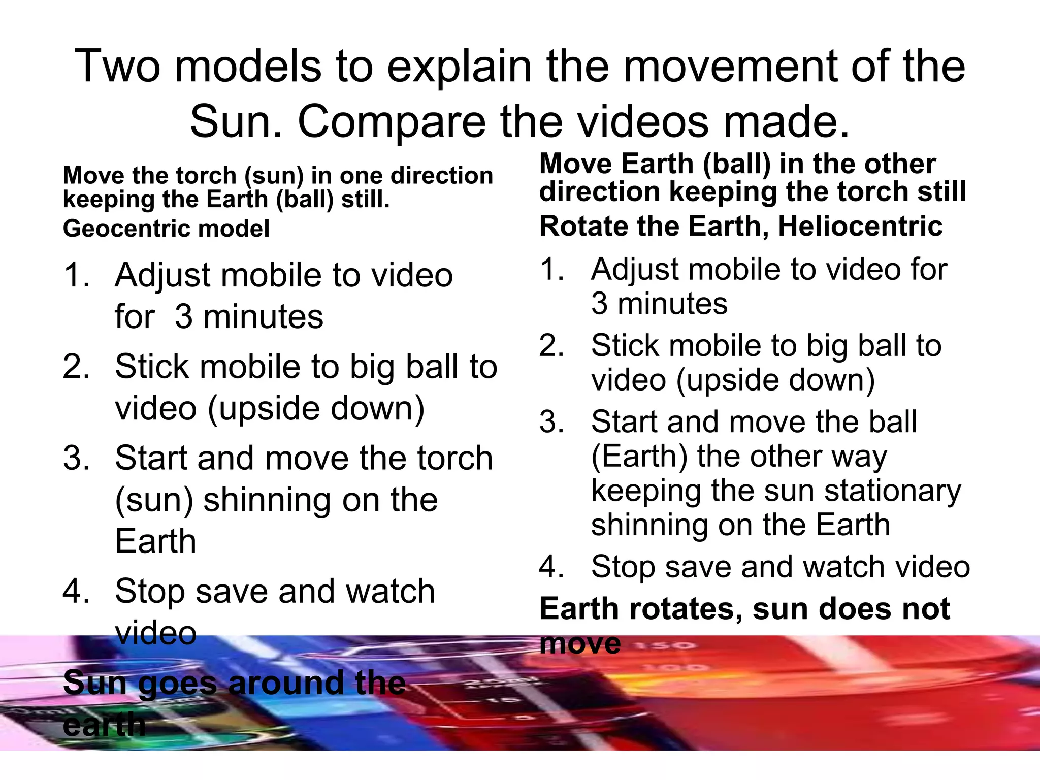 Two models to explain the movement of the
Sun. Compare the videos made.
Move the torch (sun) in one direction
keeping the Earth (ball) still.
Geocentric model
1. Adjust mobile to video
for 3 minutes
2. Stick mobile to big ball to
video (upside down)
3. Start and move the torch
(sun) shinning on the
Earth
4. Stop save and watch
video
Sun goes around the
earth
Move Earth (ball) in the other
direction keeping the torch still
Rotate the Earth, Heliocentric
1. Adjust mobile to video for
3 minutes
2. Stick mobile to big ball to
video (upside down)
3. Start and move the ball
(Earth) the other way
keeping the sun stationary
shinning on the Earth
4. Stop save and watch video
Earth rotates, sun does not
move
 