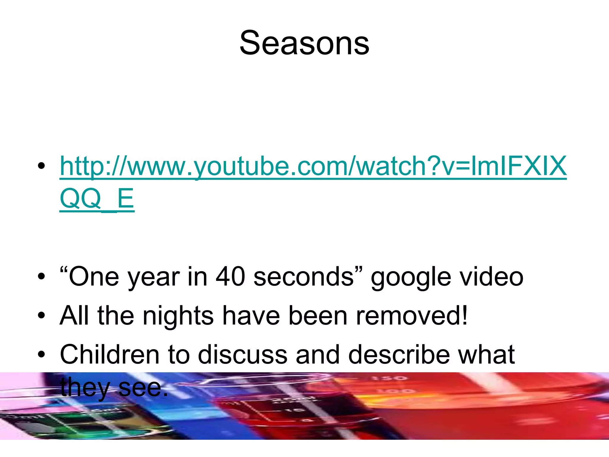 Seasons
• http://www.youtube.com/watch?v=lmIFXIX
QQ_E
• “One year in 40 seconds” google video
• All the nights have been removed!
• Children to discuss and describe what
they see.
 