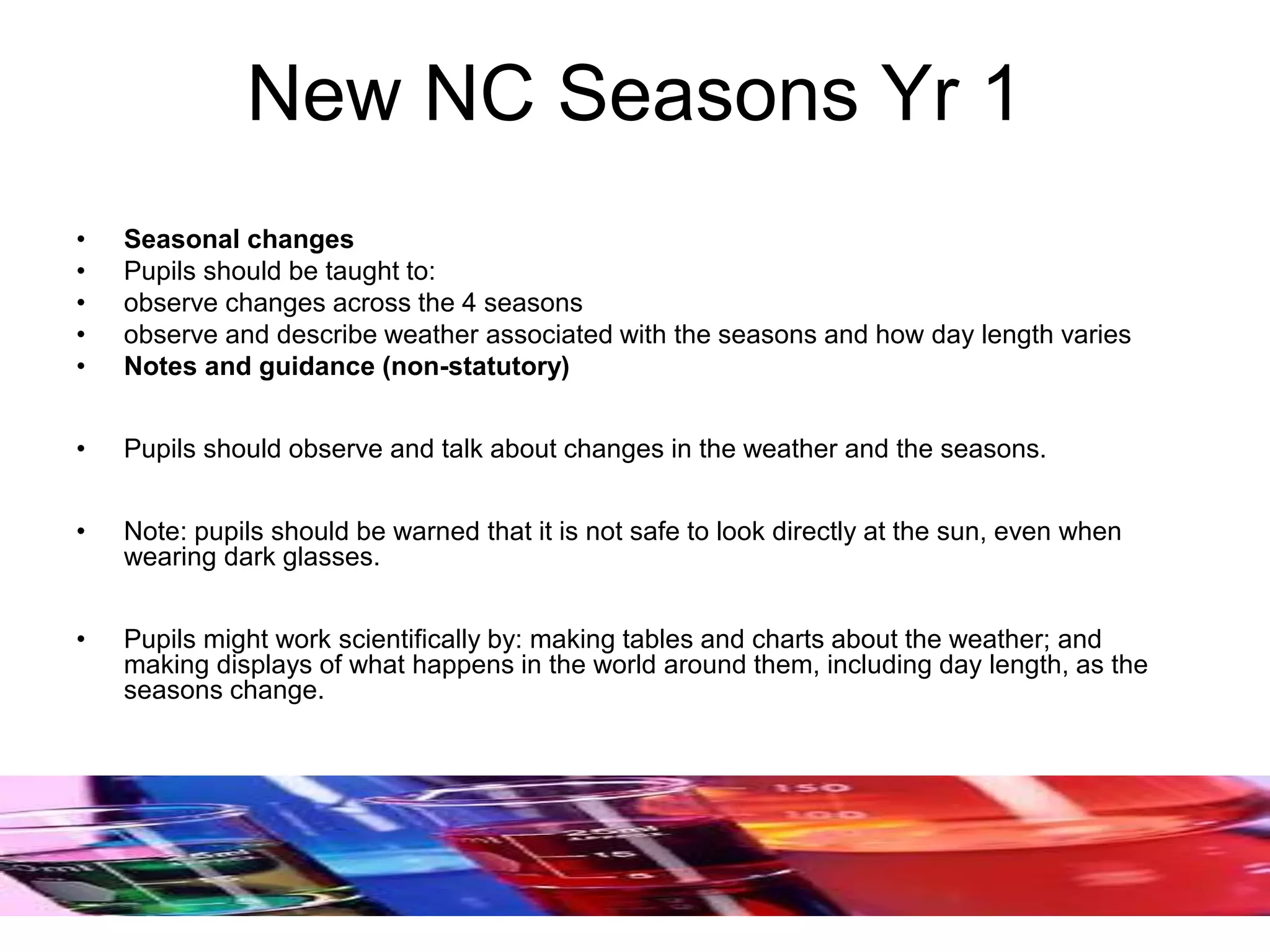 New NC Seasons Yr 1
• Seasonal changes
• Pupils should be taught to:
• observe changes across the 4 seasons
• observe and describe weather associated with the seasons and how day length varies
• Notes and guidance (non-statutory)
• Pupils should observe and talk about changes in the weather and the seasons.
• Note: pupils should be warned that it is not safe to look directly at the sun, even when
wearing dark glasses.
• Pupils might work scientifically by: making tables and charts about the weather; and
making displays of what happens in the world around them, including day length, as the
seasons change.
 