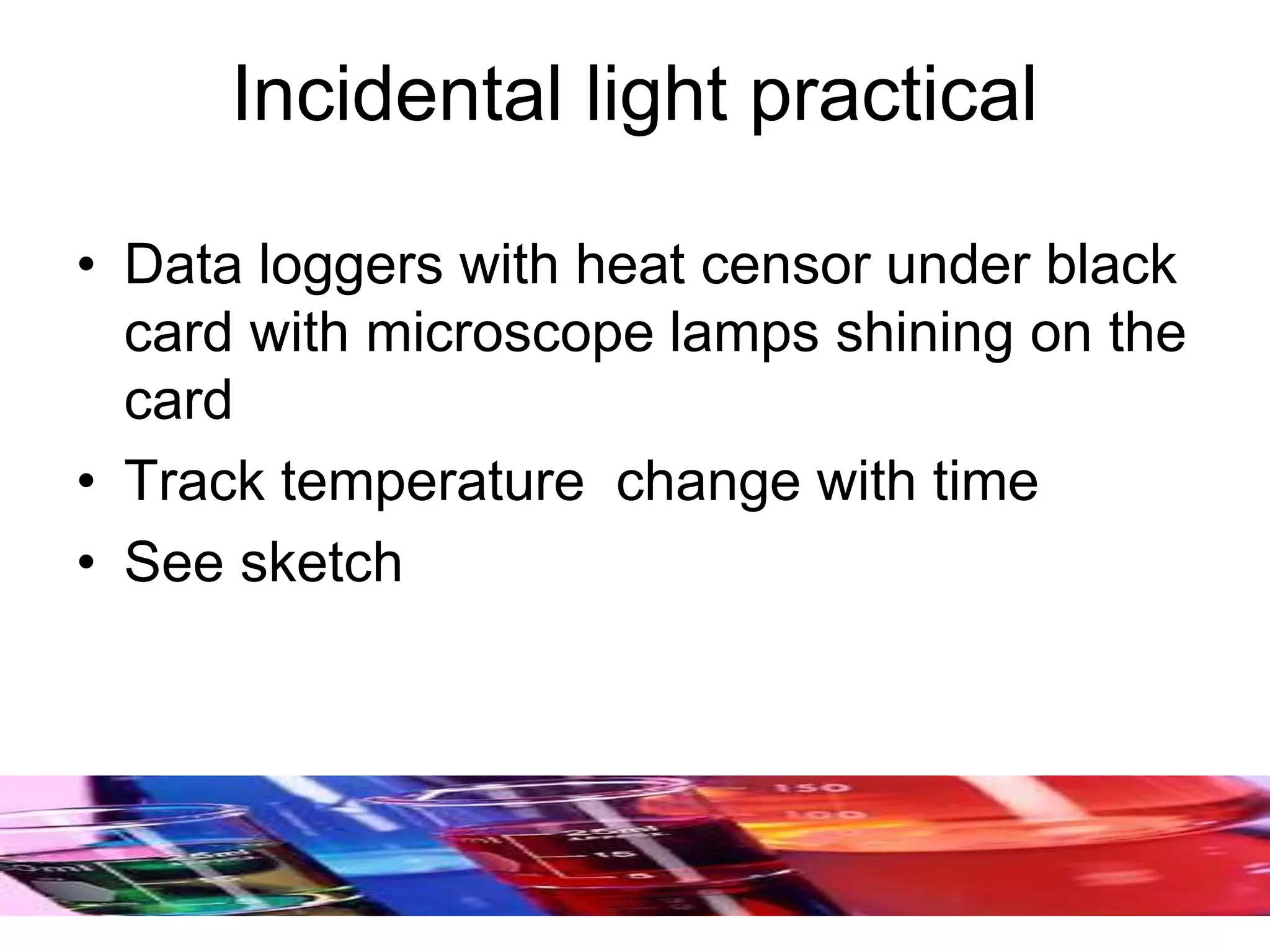 Incidental light practical
• Data loggers with heat censor under black
card with microscope lamps shining on the
card
• Track temperature change with time
• See sketch
 