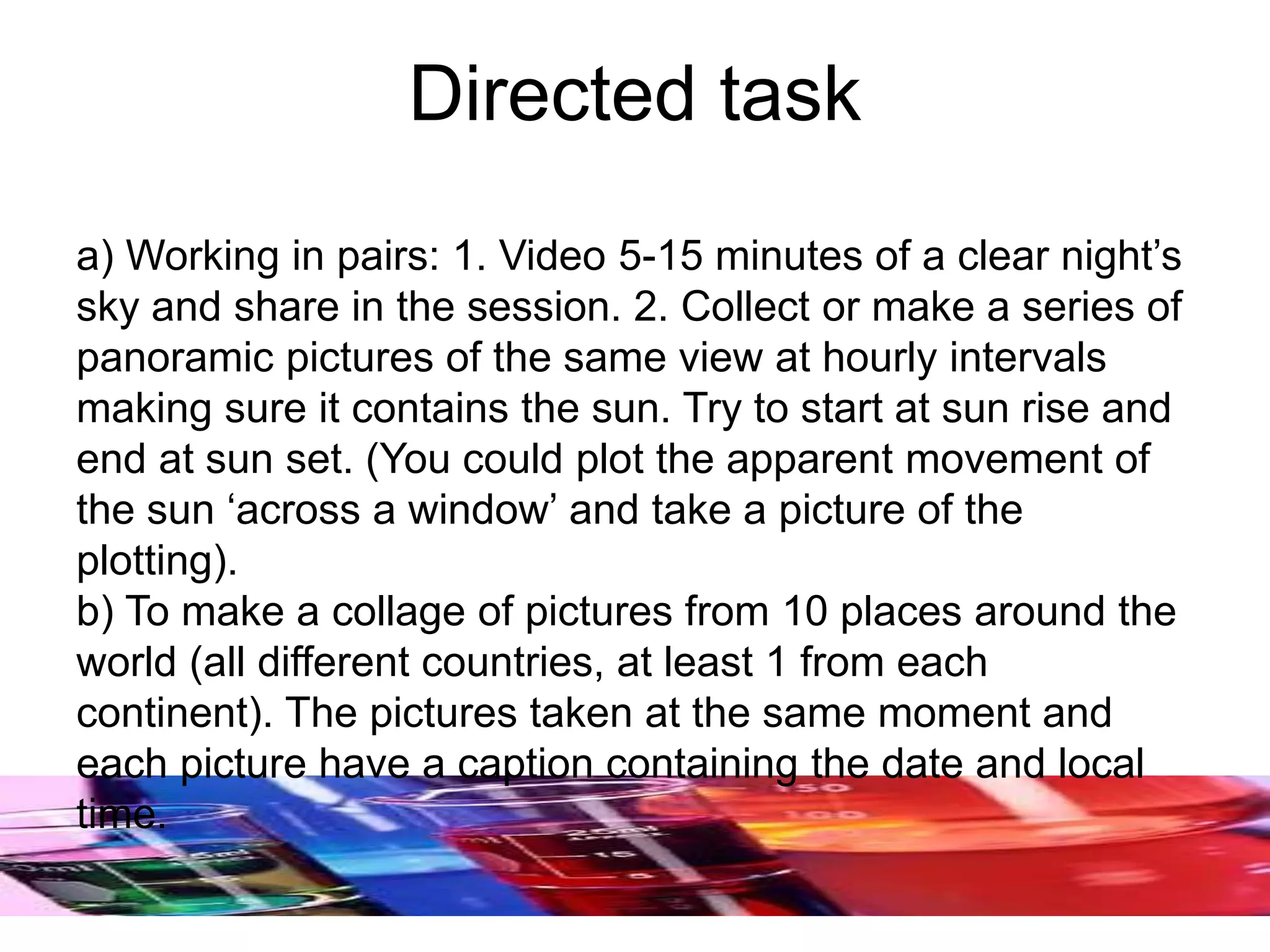 Directed task
a) Working in pairs: 1. Video 5-15 minutes of a clear night’s
sky and share in the session. 2. Collect or make a series of
panoramic pictures of the same view at hourly intervals
making sure it contains the sun. Try to start at sun rise and
end at sun set. (You could plot the apparent movement of
the sun ‘across a window’ and take a picture of the
plotting).
b) To make a collage of pictures from 10 places around the
world (all different countries, at least 1 from each
continent). The pictures taken at the same moment and
each picture have a caption containing the date and local
time.
 