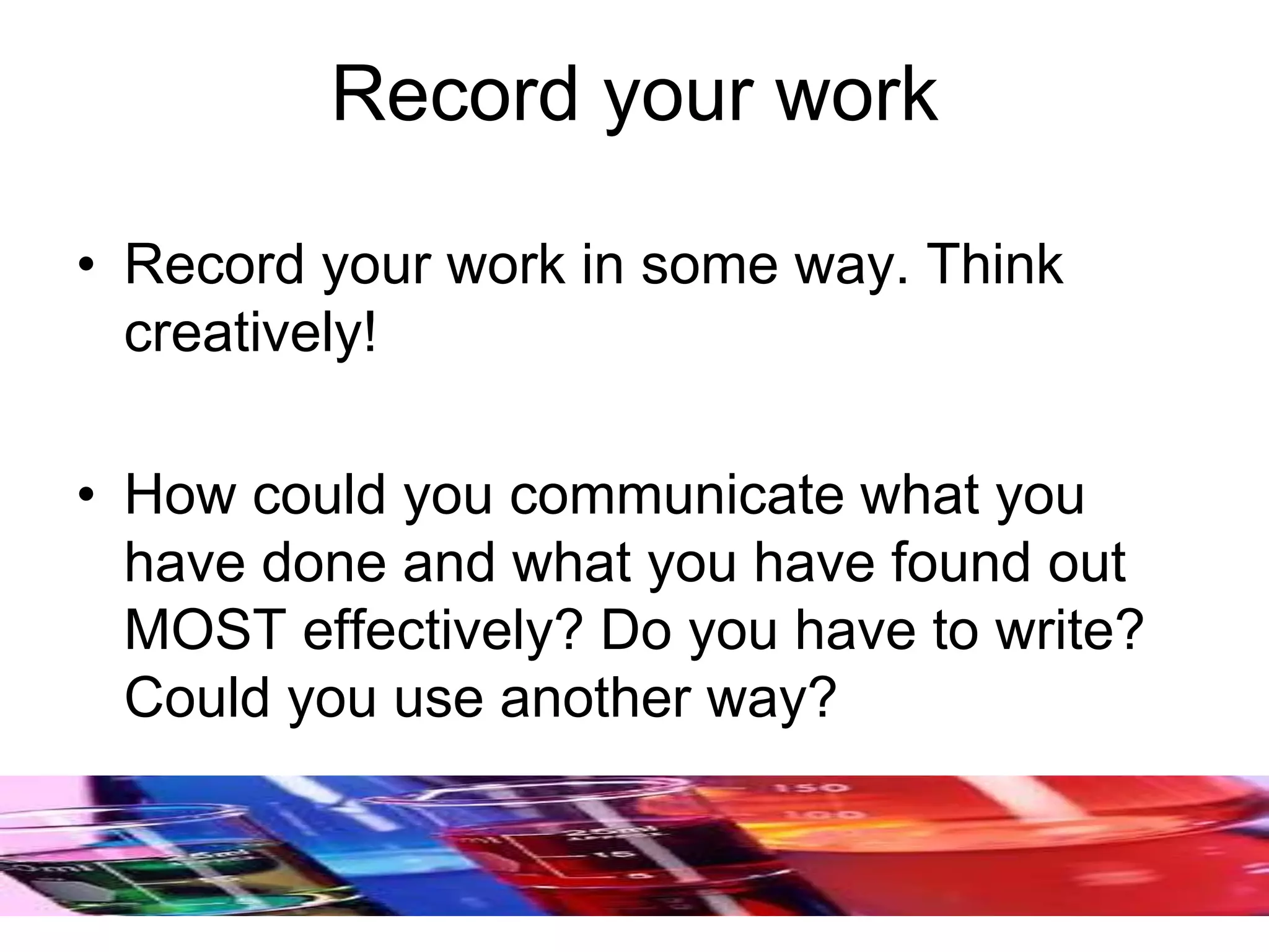 Record your work
• Record your work in some way. Think
creatively!
• How could you communicate what you
have done and what you have found out
MOST effectively? Do you have to write?
Could you use another way?
 