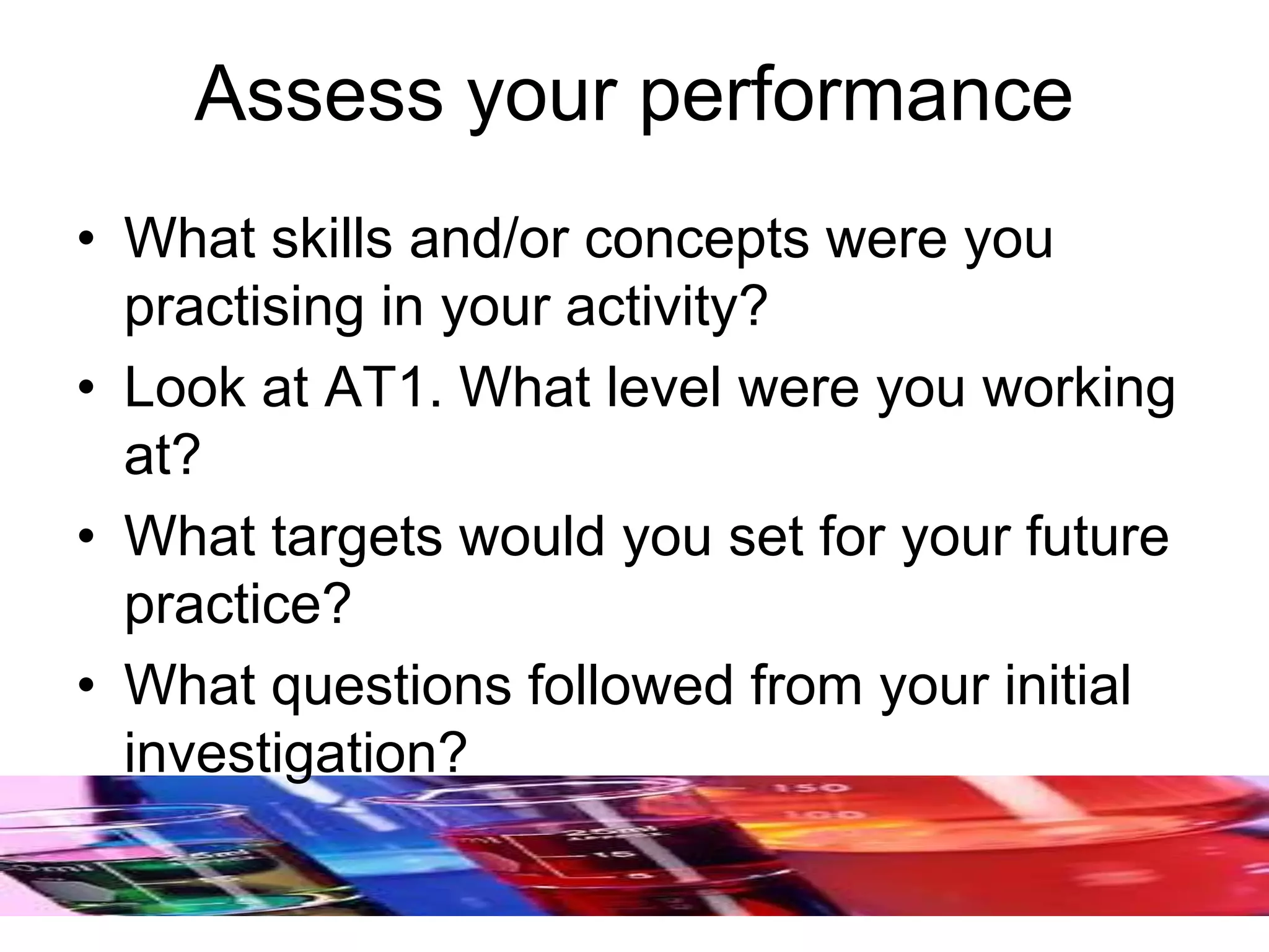 Assess your performance
• What skills and/or concepts were you
practising in your activity?
• Look at AT1. What level were you working
at?
• What targets would you set for your future
practice?
• What questions followed from your initial
investigation?
 