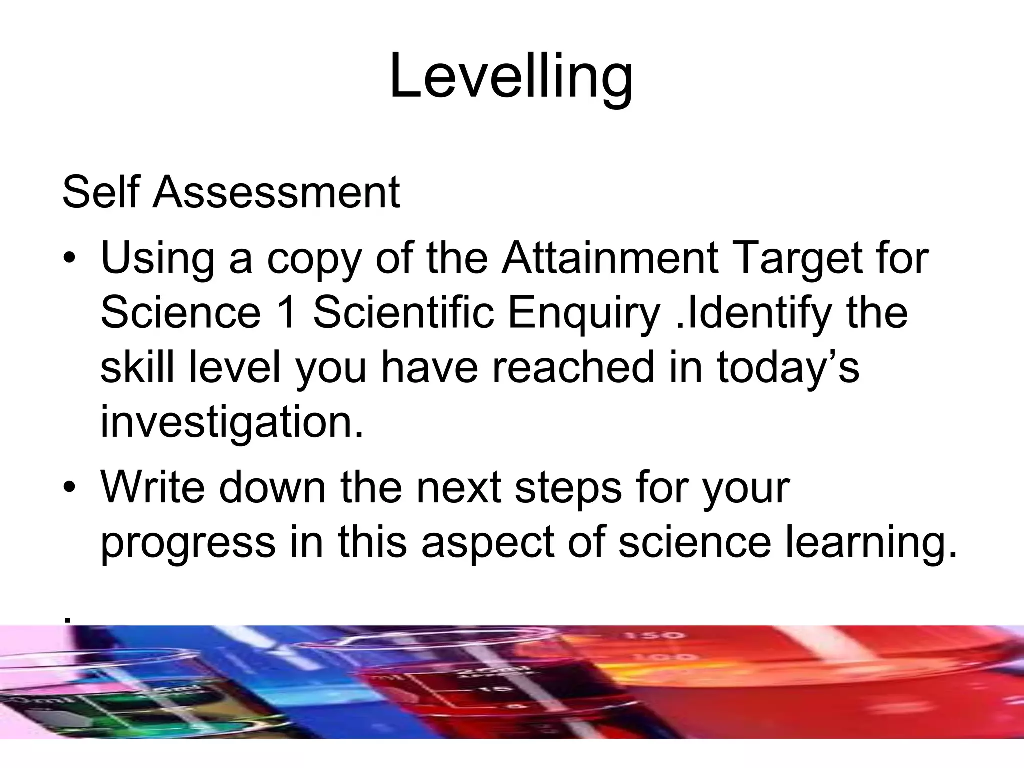 Levelling
Self Assessment
• Using a copy of the Attainment Target for
Science 1 Scientific Enquiry .Identify the
skill level you have reached in today’s
investigation.
• Write down the next steps for your
progress in this aspect of science learning.
.
 