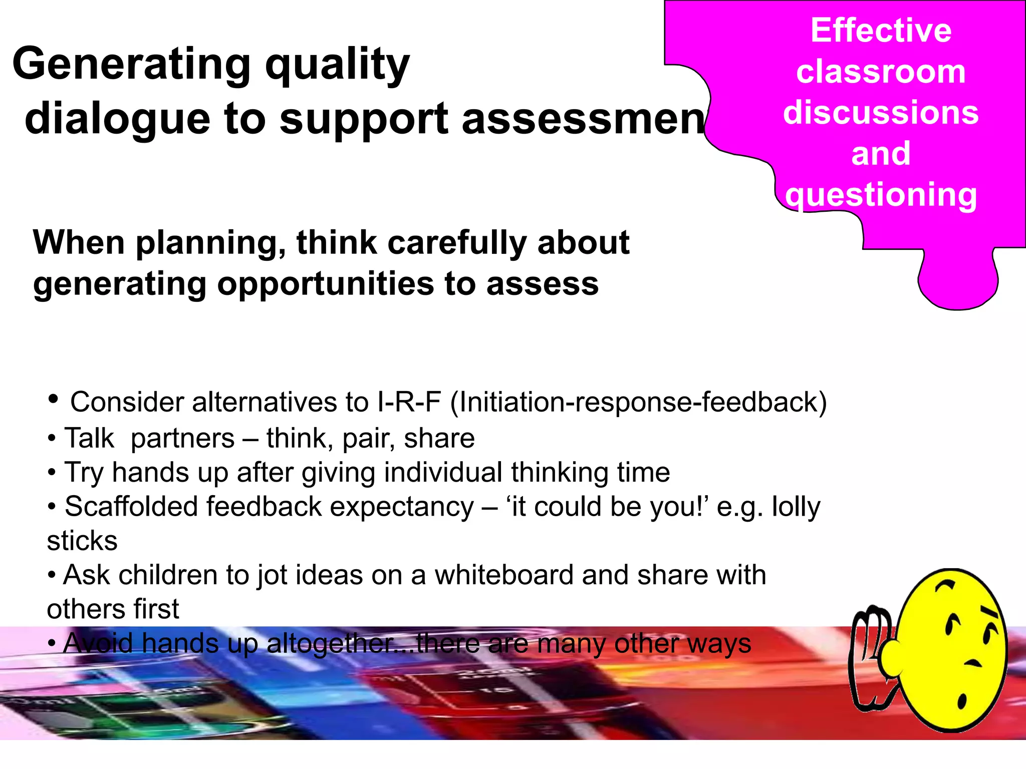 Generating quality
dialogue to support assessment
When planning, think carefully about
generating opportunities to assess
• Consider alternatives to I-R-F (Initiation-response-feedback)
• Talk partners – think, pair, share
• Try hands up after giving individual thinking time
• Scaffolded feedback expectancy – ‘it could be you!’ e.g. lolly
sticks
• Ask children to jot ideas on a whiteboard and share with
others first
• Avoid hands up altogether...there are many other ways
Effective
classroom
discussions
and
questioning
 
