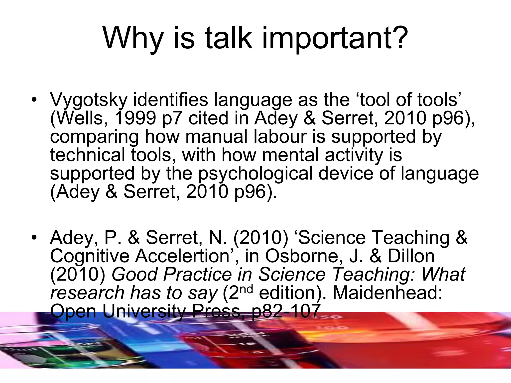 Why is talk important?
• Vygotsky identifies language as the ‘tool of tools’
(Wells, 1999 p7 cited in Adey & Serret, 2010 p96),
comparing how manual labour is supported by
technical tools, with how mental activity is
supported by the psychological device of language
(Adey & Serret, 2010 p96).
• Adey, P. & Serret, N. (2010) ‘Science Teaching &
Cognitive Accelertion’, in Osborne, J. & Dillon
(2010) Good Practice in Science Teaching: What
research has to say (2nd edition). Maidenhead:
Open University Press, p82-107
 