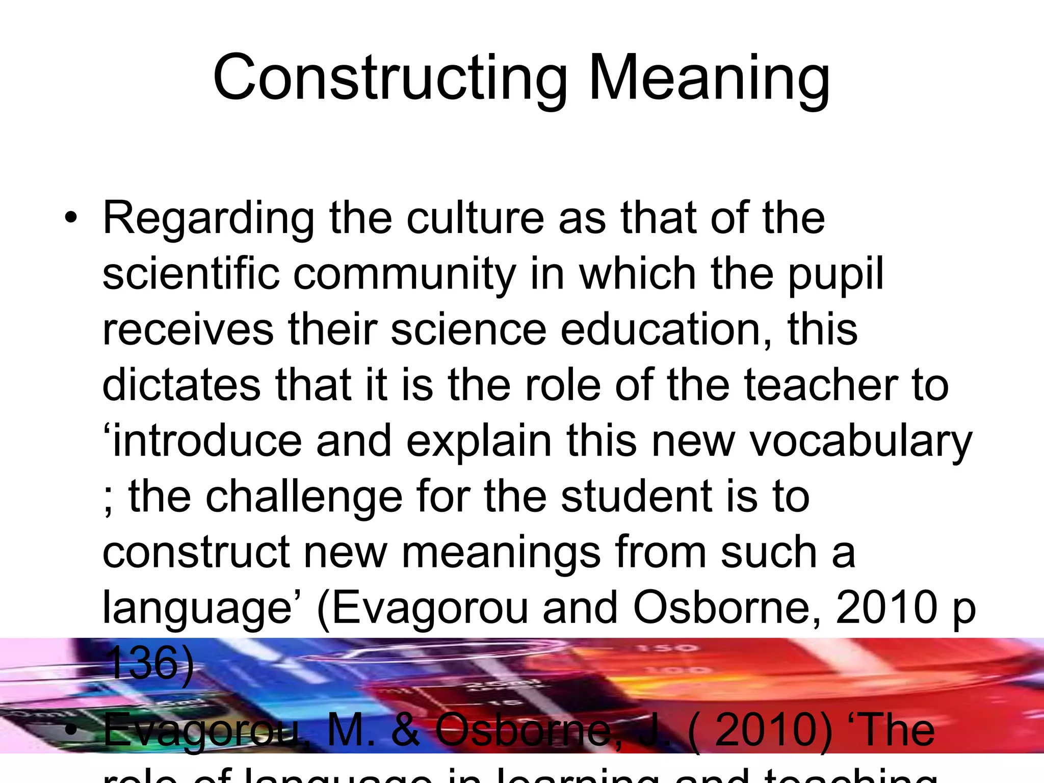 Constructing Meaning
• Regarding the culture as that of the
scientific community in which the pupil
receives their science education, this
dictates that it is the role of the teacher to
‘introduce and explain this new vocabulary
; the challenge for the student is to
construct new meanings from such a
language’ (Evagorou and Osborne, 2010 p
136)
• Evagorou, M. & Osborne, J. ( 2010) ‘The
 