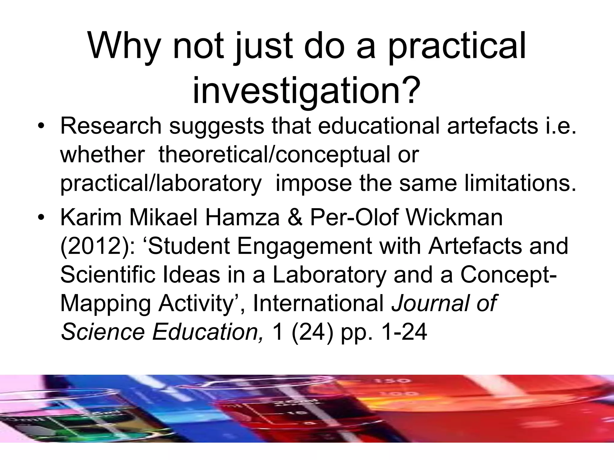 Why not just do a practical
investigation?
• Research suggests that educational artefacts i.e.
whether theoretical/conceptual or
practical/laboratory impose the same limitations.
• Karim Mikael Hamza & Per-Olof Wickman
(2012): ‘Student Engagement with Artefacts and
Scientific Ideas in a Laboratory and a Concept-
Mapping Activity’, International Journal of
Science Education, 1 (24) pp. 1-24
 