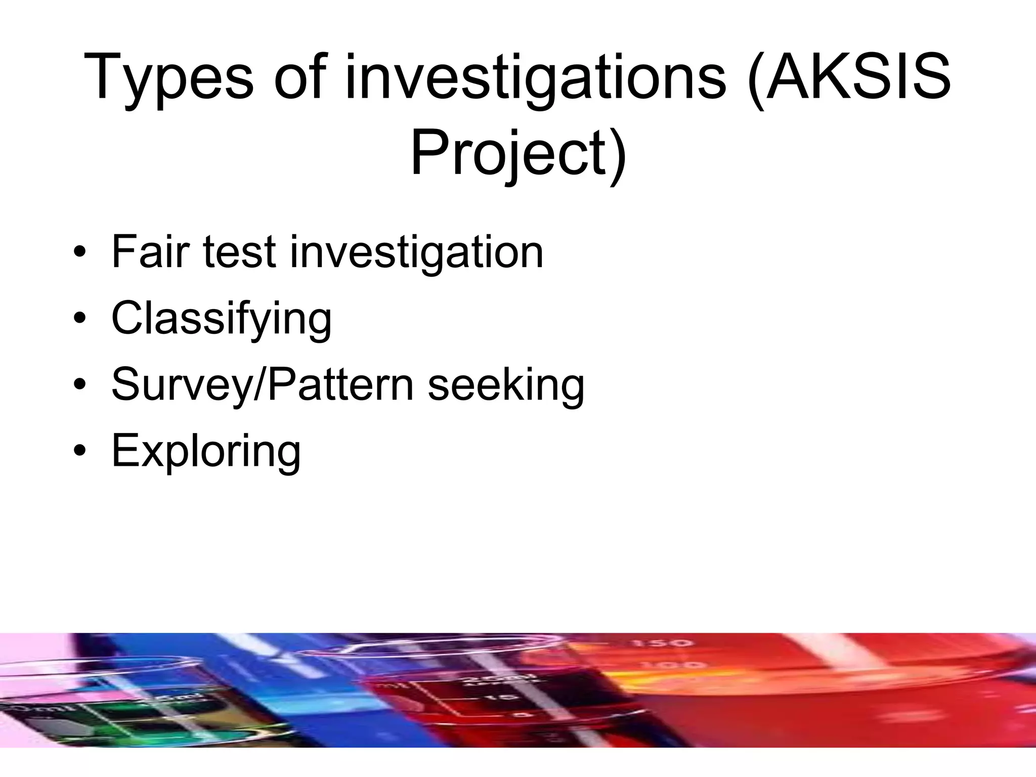 Types of investigations (AKSIS
Project)
• Fair test investigation
• Classifying
• Survey/Pattern seeking
• Exploring
 