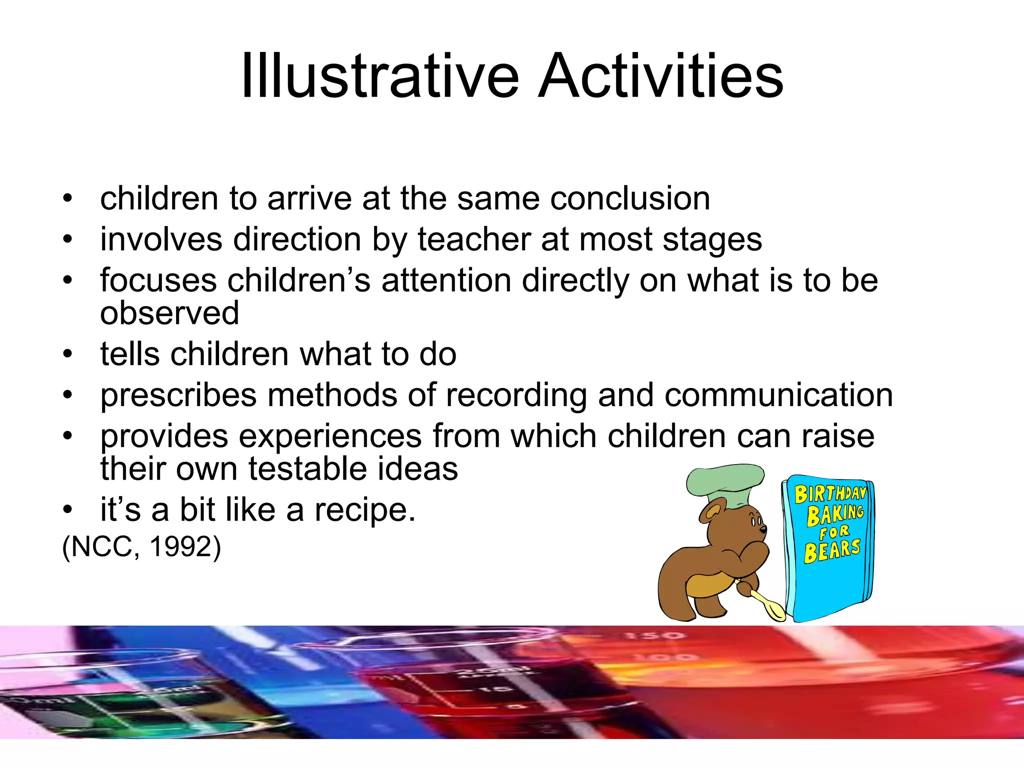 Illustrative Activities
• children to arrive at the same conclusion
• involves direction by teacher at most stages
• focuses children’s attention directly on what is to be
observed
• tells children what to do
• prescribes methods of recording and communication
• provides experiences from which children can raise
their own testable ideas
• it’s a bit like a recipe.
(NCC, 1992)
 