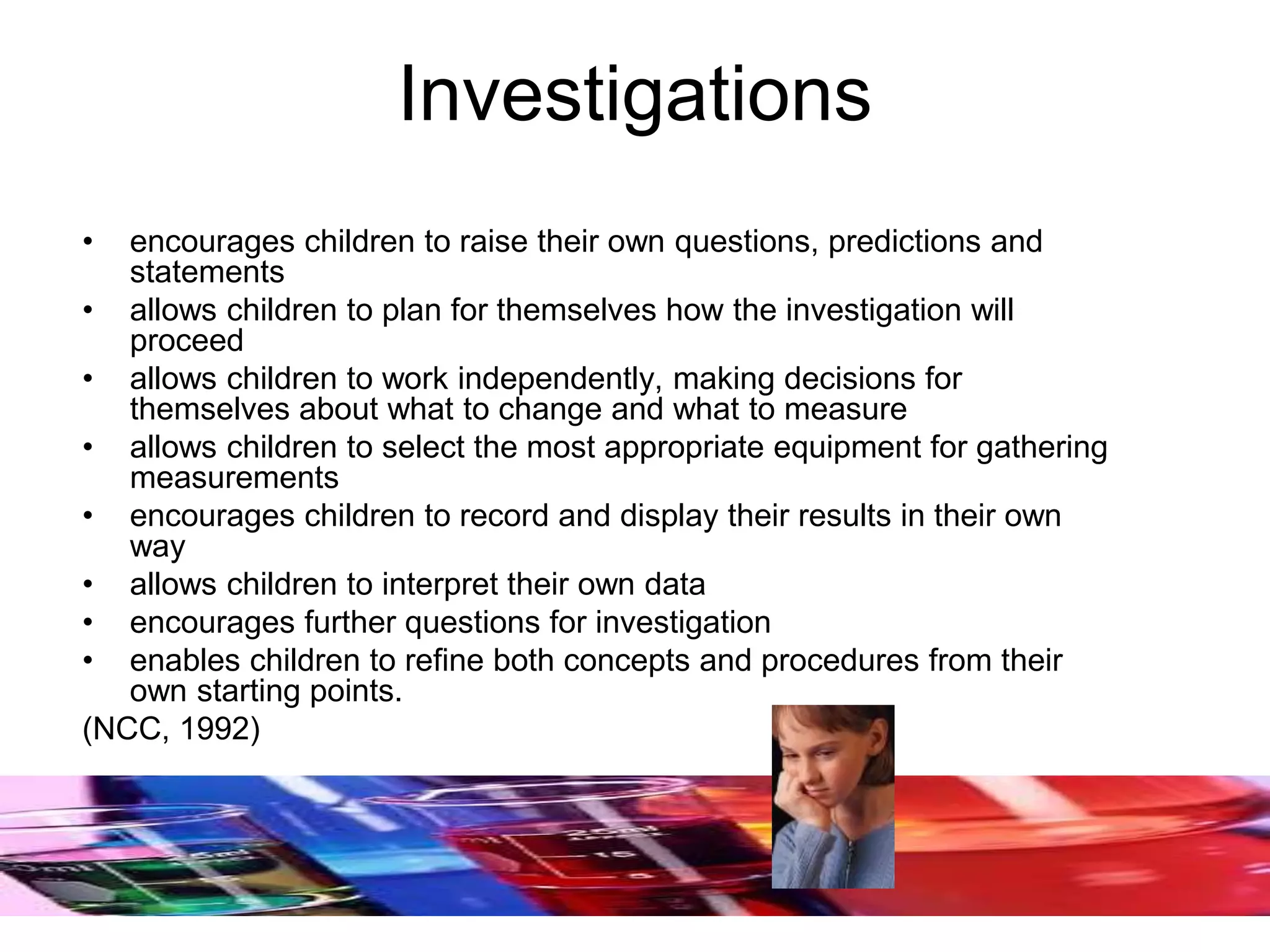 Investigations
• encourages children to raise their own questions, predictions and
statements
• allows children to plan for themselves how the investigation will
proceed
• allows children to work independently, making decisions for
themselves about what to change and what to measure
• allows children to select the most appropriate equipment for gathering
measurements
• encourages children to record and display their results in their own
way
• allows children to interpret their own data
• encourages further questions for investigation
• enables children to refine both concepts and procedures from their
own starting points.
(NCC, 1992)
 