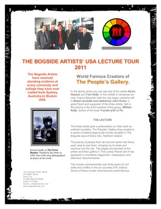 THE BOGSIDE PHOTO HERE,
         PLCE
              ARTISTS’ USA LECTURE TOUR
       OTHERWISE DELETE BOX
                       2011
                                                Subhead. Subhead. Subhead.
   The Bogside Artists
       have received                                     Subhead.
                                                World Famous Creators of
   standing ovations at
   every university and
                                                 The People’s Gallery.
  college they have ever
   visited from Sydney                      In the above photo you can see two of the artists Kevin
                                            Hasson and Tom Kelly. In the middle is renowned art
   Australia to Boston
                                            critic Franco Bianchini with the city mayor; extreme left
           USA.                             is Nobel Laureate and statesman John Hume, a
                                            good friend and supporter of the three artists. Not in
                                            the picture is the third member of the group, William
                                            Kelly, author of the book Travels with Li Po.
                    BOX

                                                                THE LECTURE

                                            The three artists give a presentation on their work as
                                            political muralists. The Peoples’ Gallery they created is
                                            a series of twelve large-scale murals situated in The
                                            Bogside area of Derry City, Northern Ireland.

                                            Thousands of people from all over the world visit Derry
                                            each year to see them, bringing much trade and
                                            revenue into the city. Two pages are devoted to the
       Known locally as The Petrol
       Bomber. Painted by the artists in    artists and their gallery in The Lonely Planet and it has
       1994. One of the most photographed   appeared in countless magazines, newspapers and
       art pieces in the world.             television documentaries.

                                            The murals commemorate over thirty years of civil
                                            strife and conflict in the six counties of N. Ireland.
The Bogside Artists’ Studio
                                            Some of these murals have become world famous
46 William Street                           icons. They have stood the test of time and stand
Derry City,                                 nobly as sentinels for the protection of basic human
N. IRELAND BT489AD
(028) 71-373842
                                            rights everywhere and democratic freedom for all the
Email: k_336@ hotmail. com                  people of the world.
www.bogsideartists.com
 