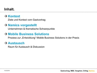 Namics.
Inhalt.
à Kontext
Ziele und Kontext vom Gastvortrag
à Namics vorgestellt
Unternehmen & thematische Schwerpunkte
à Mobile Business Solutions
Prozess zur „Entwicklung“ Mobile Business Solutions in der Praxis
à Austausch
Raum für Austausch & Diskussion
Gastvortrag. MBS. Vorgehen. Erfolg.14.03.2016
 