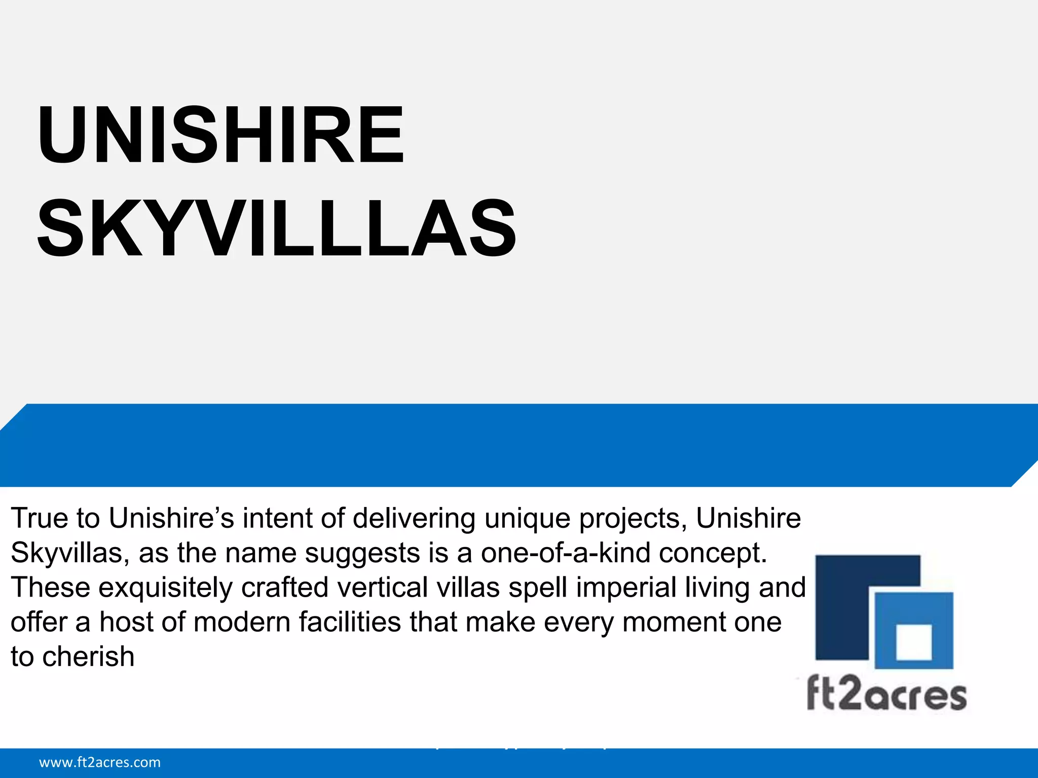 www.ft2acres.com
Cloud | Mobility| Analytics | RIMS
UNISHIRE
SKYVILLLAS
True to Unishire’s intent of delivering unique projects, Unishire
Skyvillas, as the name suggests is a one-of-a-kind concept.
These exquisitely crafted vertical villas spell imperial living and
offer a host of modern facilities that make every moment one
to cherish