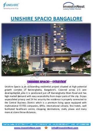 UNISHIRE SPACIO BANGALORE
Unishire Spacio – Overview
Unishire Spacio is an outstanding residential project situated at high potential
growth corridor of Bannerghatta, Bangalore’s. Covered across 2.5 acre
developmental area it is positioned just off Bannerghatta Main Road and has
high market demand with easy accessibility from major parts of the city. Enjoys
unparalleled privacy and 24 hrs security the residence is properly connected to
the Central Business District which is a premium living space equipped with
multinational IT/ITES companies, BPOs, international schools, fine hotels, well
facilitated healthcare centre, shopping destinations, malls, plazas and many
more at stone throw distances.
 