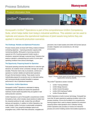 Product Information Note
UniSim®
Operations
Process Solutions
The Challenge: Reliable and Optimized Production
Process industry plants are faced with finding a balance between
contrasting objectives – improving production capacity while
maintaining reliability. What good is improving production
capacity by 2-5% if pushing equipment harder results in
shutdowns, equipment damage or personal injury? Solutions that
assist an operator’s understanding and control of current plant
operating conditions have obvious advantages.
The Opportunity: Preparing Assets for Operation
Fast-paced operating scenarios leave little time to make the right
decisions. As incidents remain unchecked, damage can quickly
escalate. Production teams rely on procedures, controls and
operators to maintain reliable and optimal plant operations
through informed decision-making. These assets must be
methodically prepared for production prior to initial plant startup,
with training periodically revisited thereafter to reassess
performance in lieu of operational experience.
The Solution: UniSim Operations
Honeywell’s UniSim
®
Operations is dedicated to helping
industrial personnel replicate and assess the operational
readiness of plant assets long before they are applied in real-
world production scenarios.
UniSim Operations is part of Honeywell’s comprehensive UniSim
Competency Suite, which includes robust solutions to better train
the industrial workforce for safe, incident free and efficient
startups and operations. In addition to UniSim Operations, the
suite includes: UniSim Curriculum (customizable competency
model), UniSim Tutor (powerful knowledge capture and
propagation tool), UniSim Field View (interactive, navigable and
panoramic view of plant assets) and UniSim 3D Connect (secure
simulator integration and connectivity to a 3D virtual
environment).
Figure 1. Process industry plants are faced with improving production
capacity while maintaining reliability.
The UniSim
®
Operations solution includes:
 UniSim Training Software
 UniSim Design Dynamic
 UniSim Control Simulation
 UniSim DCS Interfaces/Toolkits
 UniSim Process Monitor
UniSim Operations is built on proven technology; Honeywell has
more than 30 years experience supplying simulation tools to the
process industries. It forms the foundation of a comprehensive
training program that is used to prepare operators for production
scenarios before initial operations and in refresher training.
UniSim Operations also provides an intuitive and interactive
process and control modeling solution that enables engineers to
Honeywell’s UniSim®
Operations is part of the comprehensive UniSim Competency
Suite, which helps better train today’s industrial workforce. This solution can be used to
replicate and assess the operational readiness of plant assets long before they are
applied in real-world production scenarios.
 
