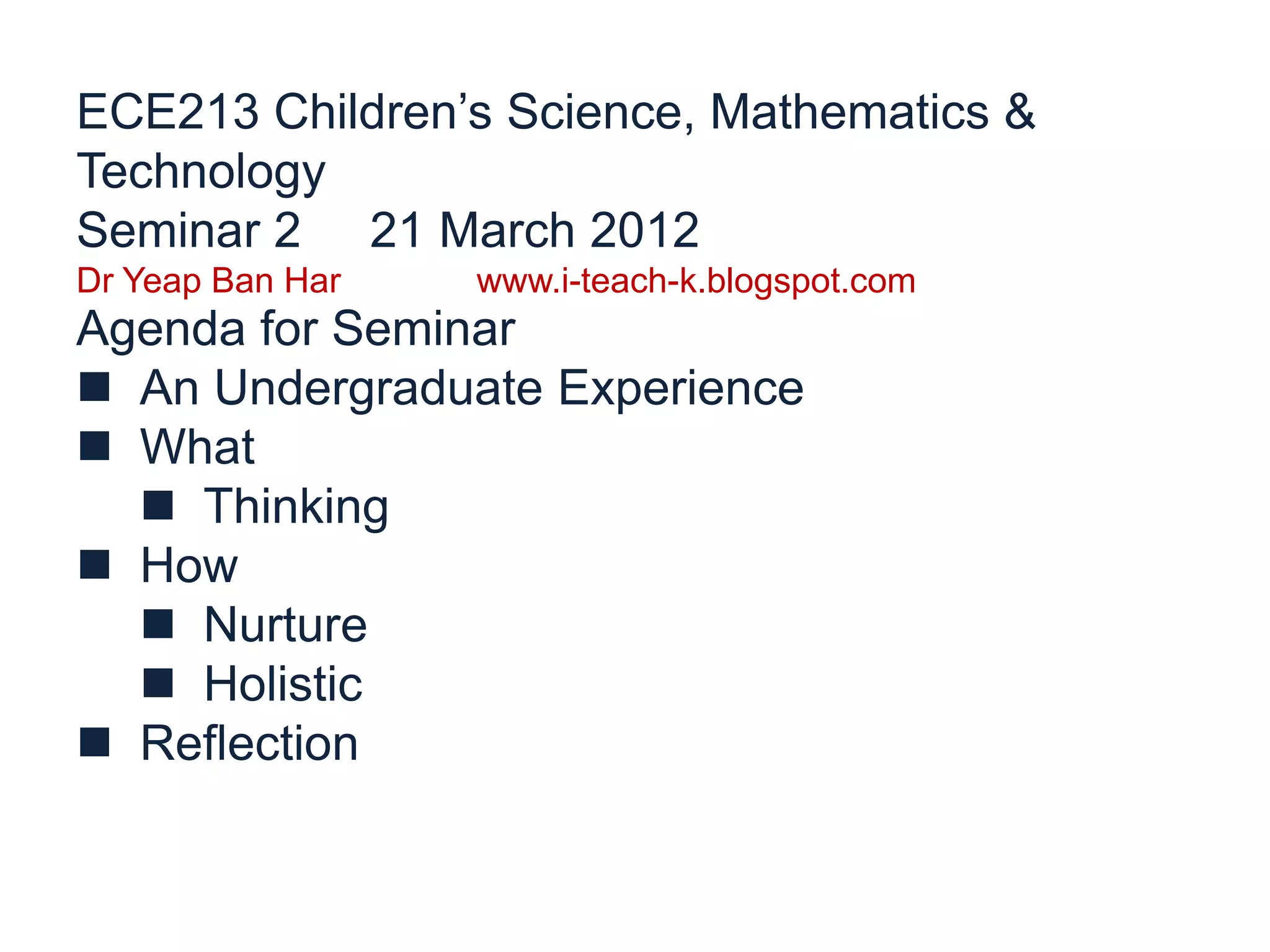ECE213 Children’s Science, Mathematics &
Technology
Seminar 2 21 March 2012
Dr Yeap Ban Har www.i-teach-k.blogspot.com
Agenda for Seminar
An Undergraduate Experience
What
Thinking
How
Nurture
Holistic
Reflection