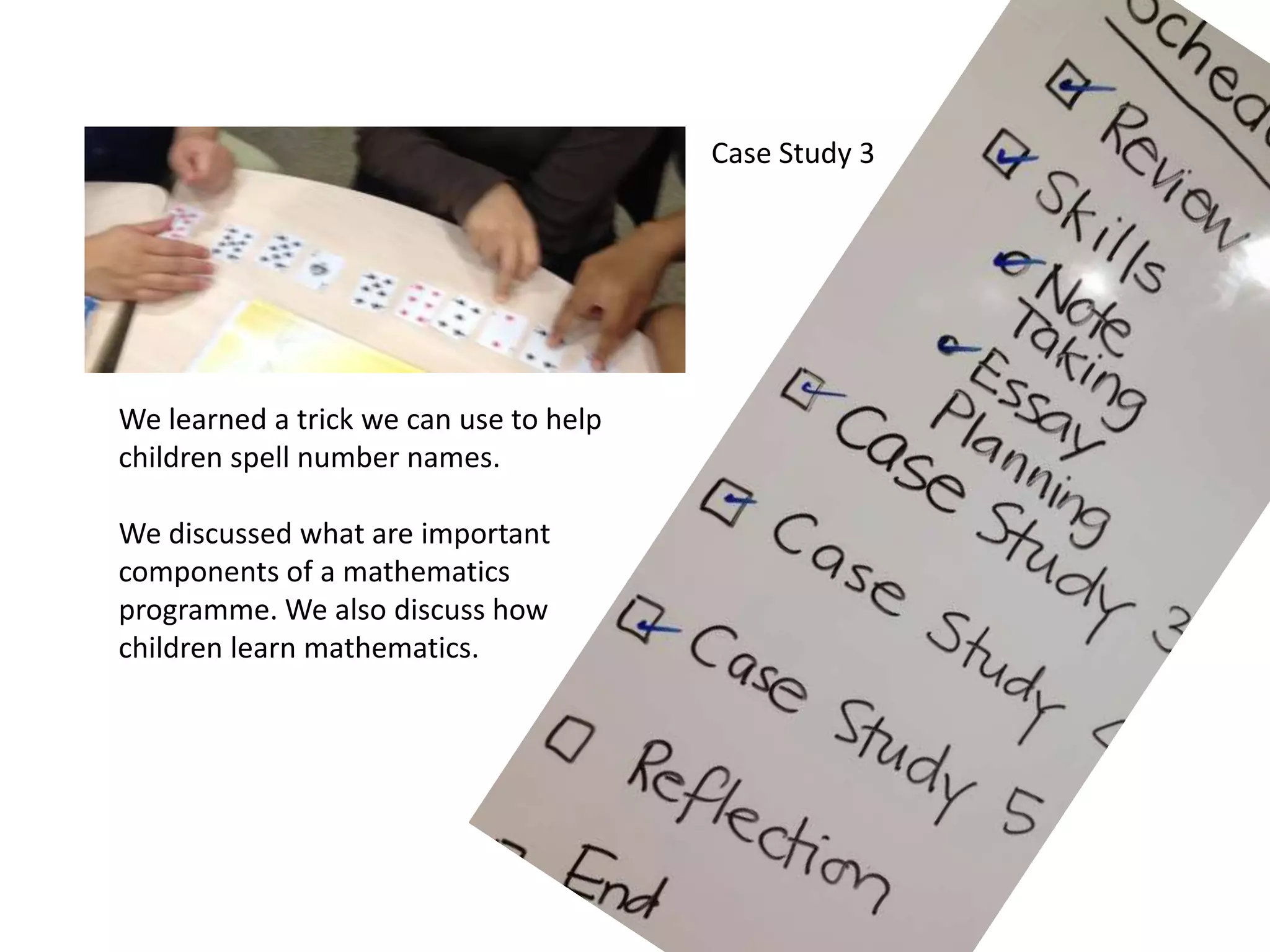 Case Study 3
We learned a trick we can use to help
children spell number names.
We discussed what are important
components of a mathematics
programme. We also discuss how
children learn mathematics.