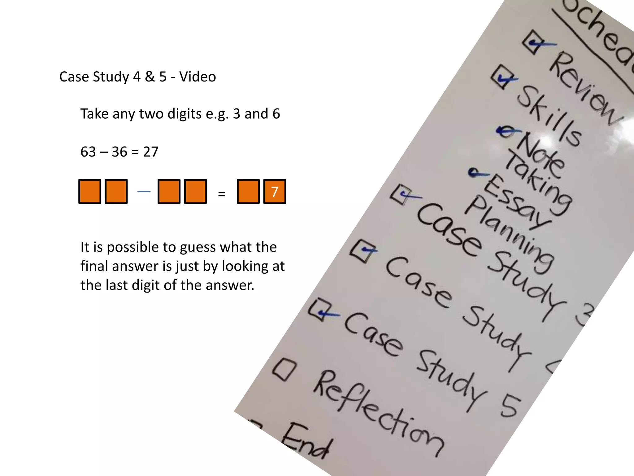 Case Study 4 & 5 - Video
Take any two digits e.g. 3 and 6
63 – 36 = 27
= 7
It is possible to guess what the
final answer is just by looking at
the last digit of the answer.