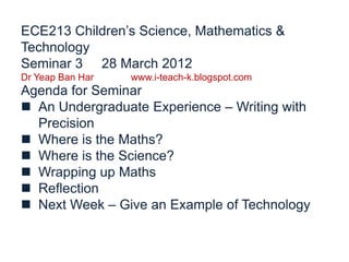 ECE213 Children’s Science, Mathematics &
Technology
Seminar 3 28 March 2012
Dr Yeap Ban Har   www.i-teach-k.blogspot.com
Agenda for Seminar
 An Undergraduate Experience – Writing with
  Precision
 Where is the Maths?
 Where is the Science?
 Wrapping up Maths
 Reflection
 Next Week – Give an Example of Technology
 