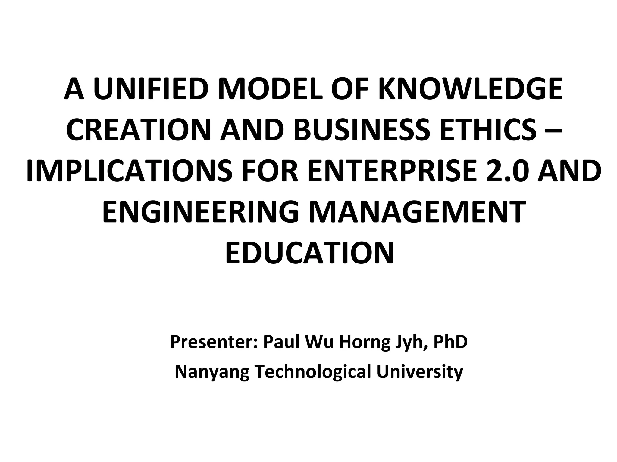 A UNIFIED MODEL OF KNOWLEDGE
  CREATION AND BUSINESS ETHICS –
IMPLICATIONS FOR ENTERPRISE 2.0 AND
    ENGINEERING MANAGEMENT
            EDUCATION
                         

        Presenter: Paul Wu Horng Jyh, PhD
        Nanyang Technological University
 
