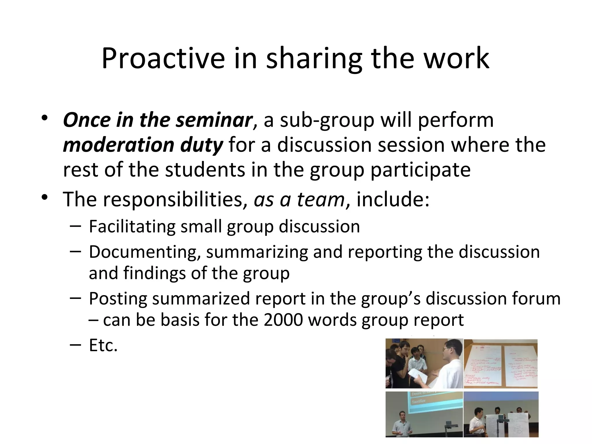 Proactive in sharing the work
• Once in the seminar, a sub-group will perform 
  moderation duty for a discussion session where the 
  rest of the students in the group participate 
• The responsibilities, as a team, include: 
   – Facilitating small group discussion
   – Documenting, summarizing and reporting the discussion 
     and findings of the group 
   – Posting summarized report in the group’s discussion forum 
     – can be basis for the 2000 words group report
   – Etc. 
 