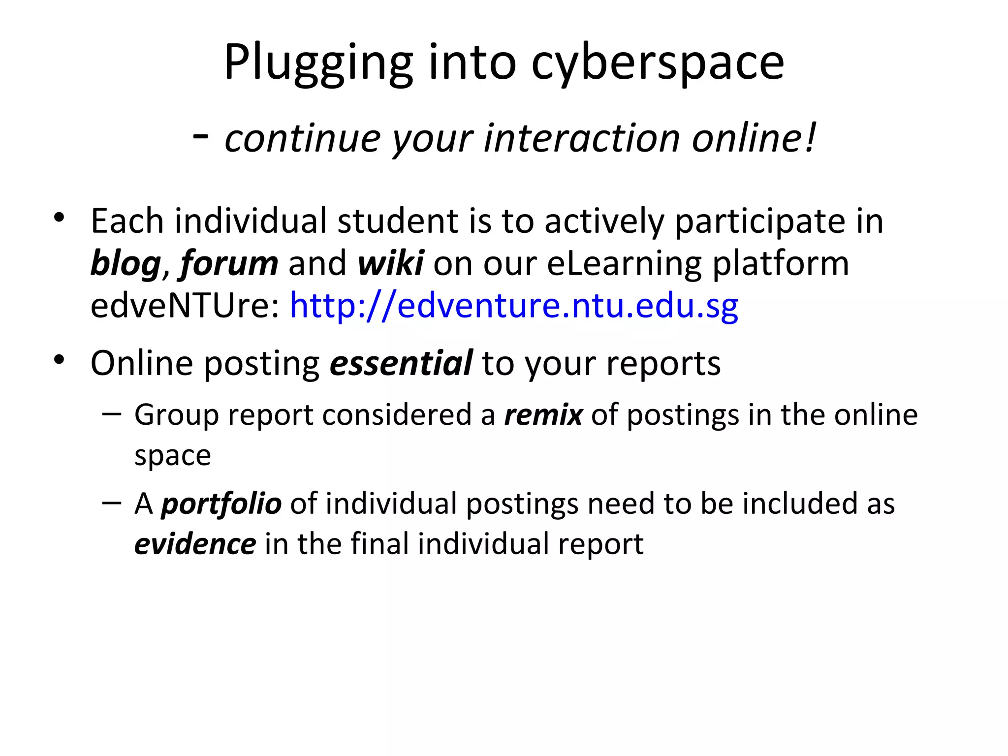 Plugging into cyberspace
         - continue your interaction online!
• Each individual student is to actively participate in 
  blog, forum and wiki on our eLearning platform 
  edveNTUre: http://edventure.ntu.edu.sg
• Online posting essential to your reports
   – Group report considered a remix of postings in the online 
     space
   – A portfolio of individual postings need to be included as 
     evidence in the final individual report
 