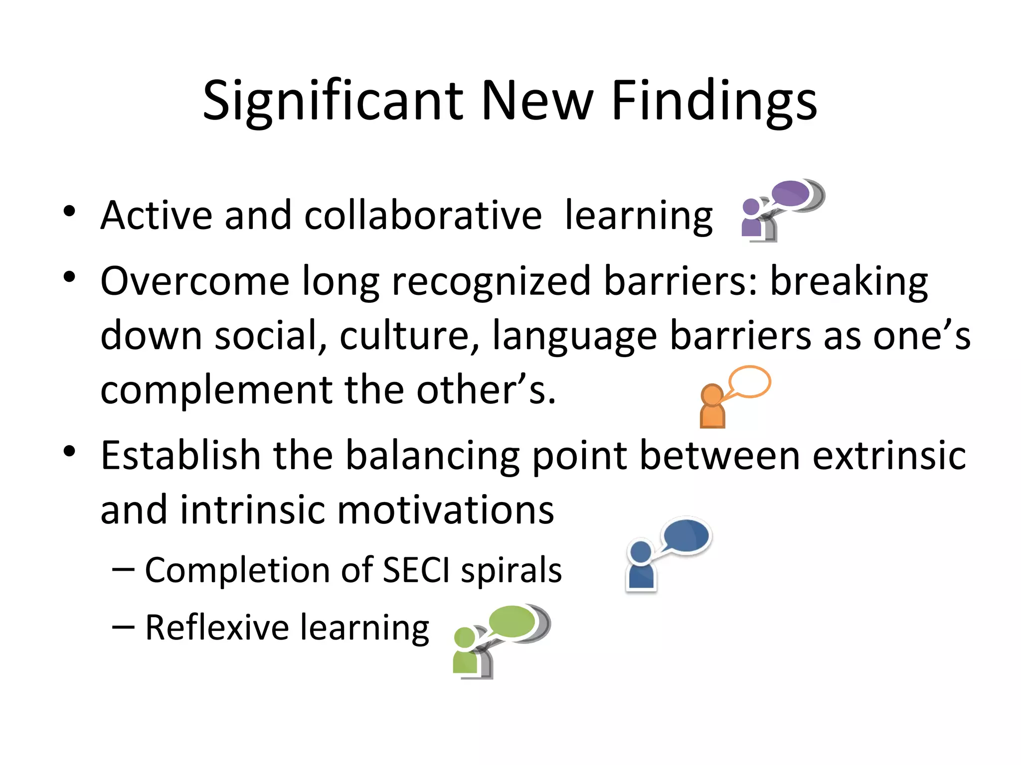 Significant New Findings
• Active and collaborative  learning 
• Overcome long recognized barriers: breaking 
  down social, culture, language barriers as one’s 
  complement the other’s. 
• Establish the balancing point between extrinsic 
  and intrinsic motivations
  – Completion of SECI spirals
  – Reflexive learning
 
