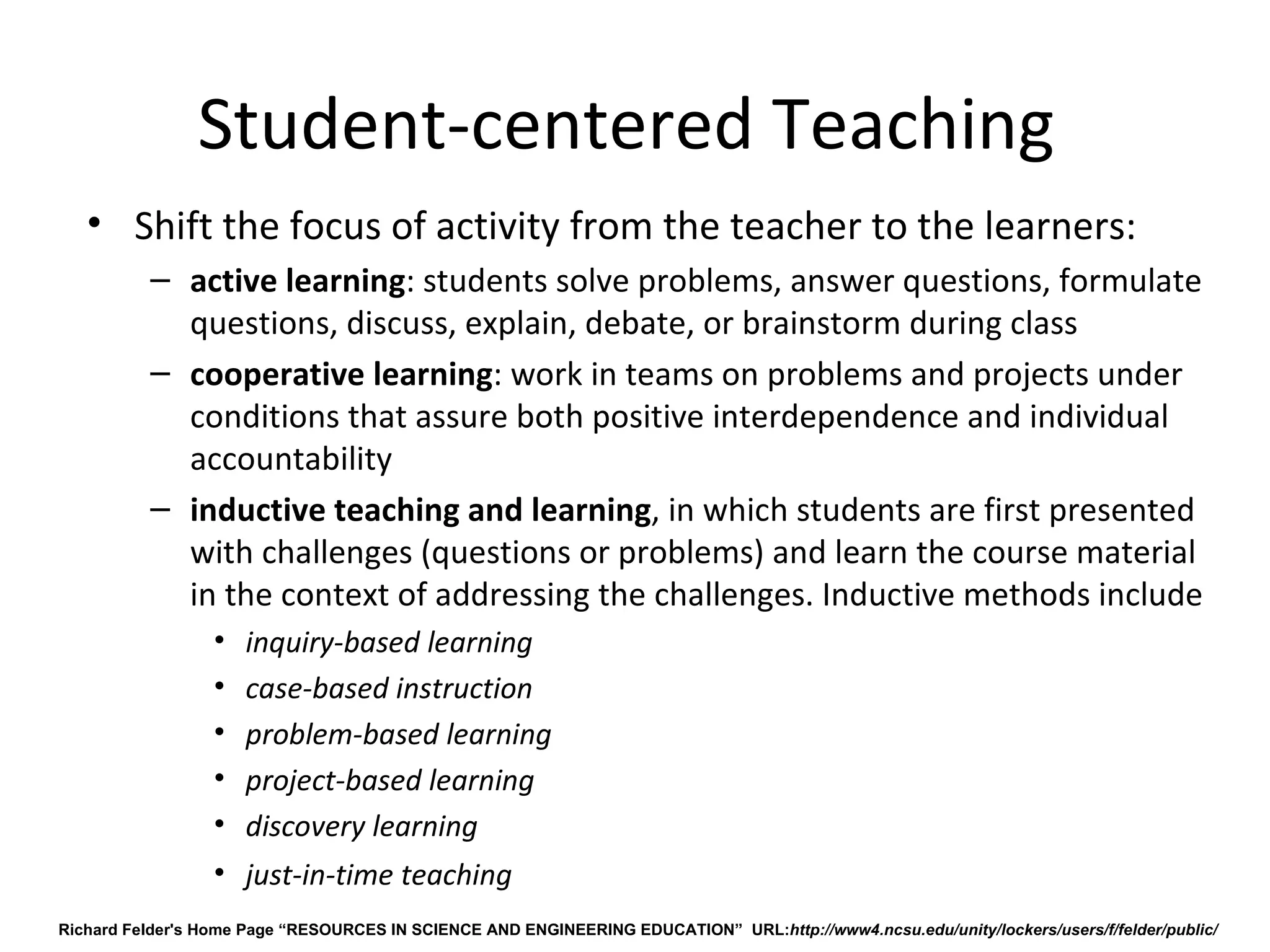 Student-centered Teaching 
   • Shift the focus of activity from the teacher to the learners:
          – active learning: students solve problems, answer questions, formulate 
            questions, discuss, explain, debate, or brainstorm during class
          – cooperative learning: work in teams on problems and projects under 
            conditions that assure both positive interdependence and individual 
            accountability
          – inductive teaching and learning, in which students are first presented 
            with challenges (questions or problems) and learn the course material 
            in the context of addressing the challenges. Inductive methods include 
                  •   inquiry-based learning
                  •   case-based instruction
                  •   problem-based learning
                  •   project-based learning
                  •   discovery learning 
                  • just-in-time teaching
Richard Felder's Home Page “RESOURCES IN SCIENCE AND ENGINEERING EDUCATION” URL:http://www4.ncsu.edu/unity/lockers/users/f/felder/public/
 