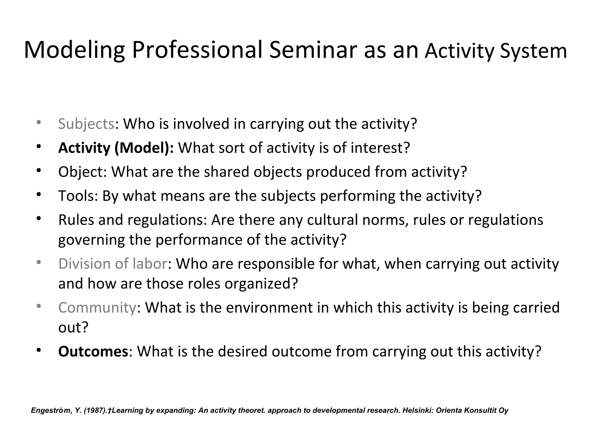 Modeling Professional Seminar as an Activity System

 •     Subjects: Who is involved in carrying out the activity?
 •     Activity (Model): What sort of activity is of interest?
 •     Object: What are the shared objects produced from activity?
 •     Tools: By what means are the subjects performing the activity?
 •     Rules and regulations: Are there any cultural norms, rules or regulations 
       governing the performance of the activity?
 •     Division of labor: Who are responsible for what, when carrying out activity 
       and how are those roles organized? 
 •     Community: What is the environment in which this activity is being carried 
       out?
 •     Outcomes: What is the desired outcome from carrying out this activity?


        ̈
Engestrom, Y. (1987). Learning by expanding: An activity theoret. approach to developmental research. Helsinki: Orienta Konsultit Oy
 