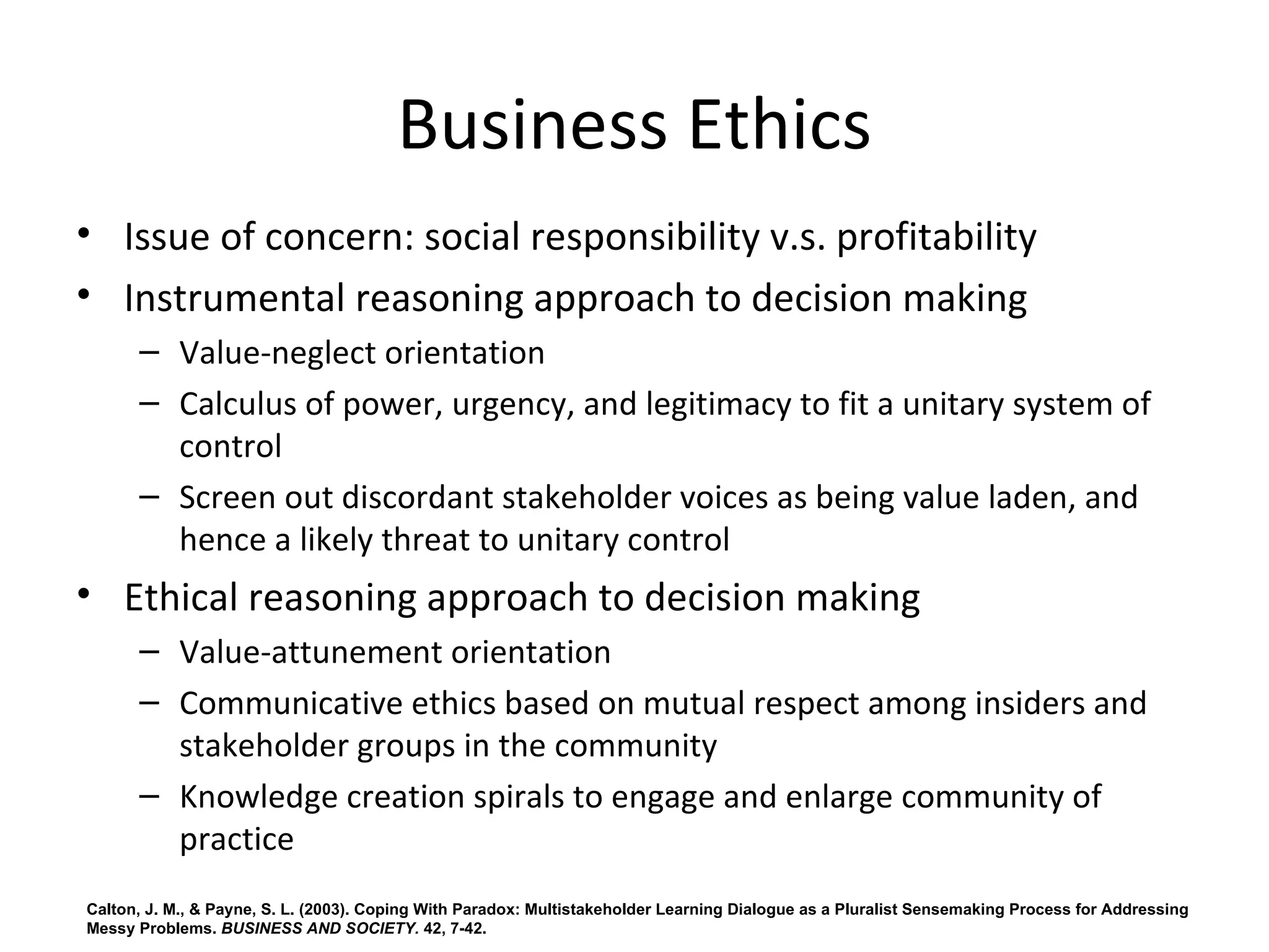Business Ethics
• Issue of concern: social responsibility v.s. profitability
• Instrumental reasoning approach to decision making
      – Value-neglect orientation 
      – Calculus of power, urgency, and legitimacy to fit a unitary system of 
        control
      – Screen out discordant stakeholder voices as being value laden, and 
        hence a likely threat to unitary control
• Ethical reasoning approach to decision making 
      – Value-attunement orientation 
      – Communicative ethics based on mutual respect among insiders and 
        stakeholder groups in the community
      – Knowledge creation spirals to engage and enlarge community of 
        practice
Calton, J. M., & Payne, S. L. (2003). Coping With Paradox: Multistakeholder Learning Dialogue as a Pluralist Sensemaking Process for Addressing
Messy Problems. BUSINESS AND SOCIETY. 42, 7-42.
 
