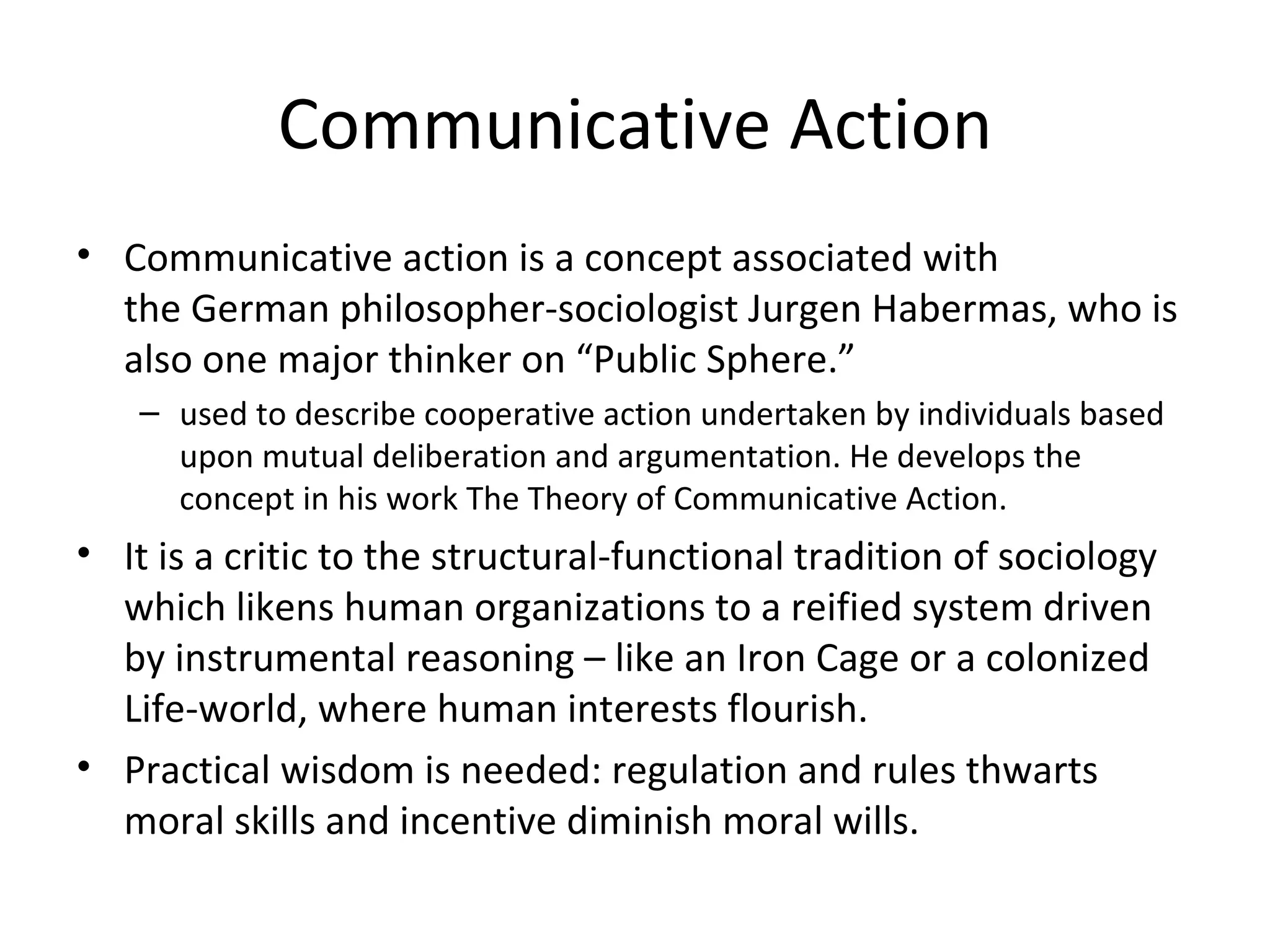 Communicative Action
• Communicative action is a concept associated with 
  the German philosopher-sociologist Jurgen Habermas, who is 
  also one major thinker on “Public Sphere.”
    – used to describe cooperative action undertaken by individuals based 
      upon mutual deliberation and argumentation. He develops the 
      concept in his work The Theory of Communicative Action. 
• It is a critic to the structural-functional tradition of sociology 
  which likens human organizations to a reified system driven 
  by instrumental reasoning – like an Iron Cage or a colonized 
  Life-world, where human interests flourish. 
• Practical wisdom is needed: regulation and rules thwarts 
  moral skills and incentive diminish moral wills.
 