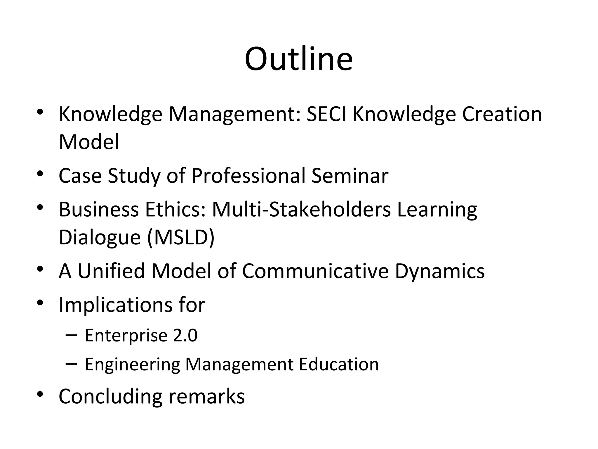 Outline
• Knowledge Management: SECI Knowledge Creation 
  Model
• Case Study of Professional Seminar 
• Business Ethics: Multi-Stakeholders Learning 
  Dialogue (MSLD)
• A Unified Model of Communicative Dynamics
• Implications for 
  – Enterprise 2.0
  – Engineering Management Education 
• Concluding remarks
 